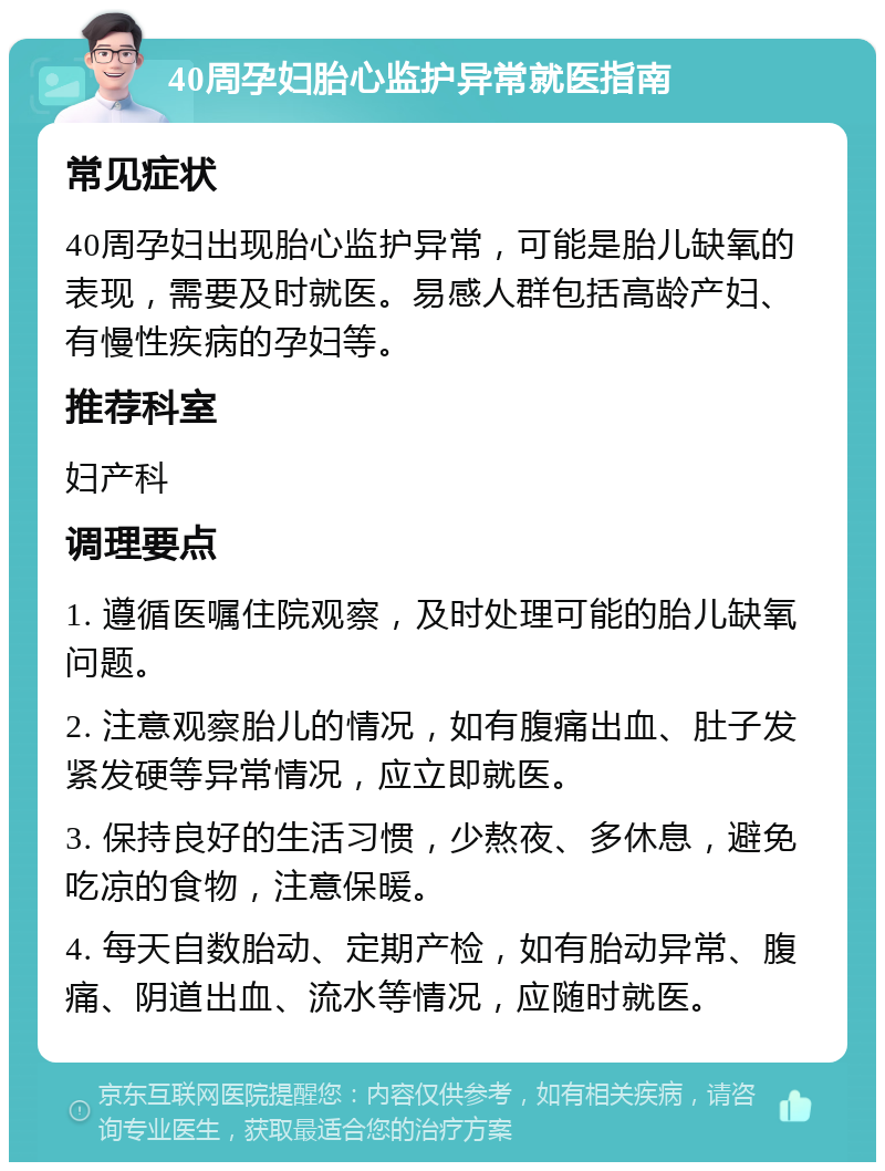 40周孕妇胎心监护异常就医指南 常见症状 40周孕妇出现胎心监护异常，可能是胎儿缺氧的表现，需要及时就医。易感人群包括高龄产妇、有慢性疾病的孕妇等。 推荐科室 妇产科 调理要点 1. 遵循医嘱住院观察，及时处理可能的胎儿缺氧问题。 2. 注意观察胎儿的情况，如有腹痛出血、肚子发紧发硬等异常情况，应立即就医。 3. 保持良好的生活习惯，少熬夜、多休息，避免吃凉的食物，注意保暖。 4. 每天自数胎动、定期产检，如有胎动异常、腹痛、阴道出血、流水等情况，应随时就医。