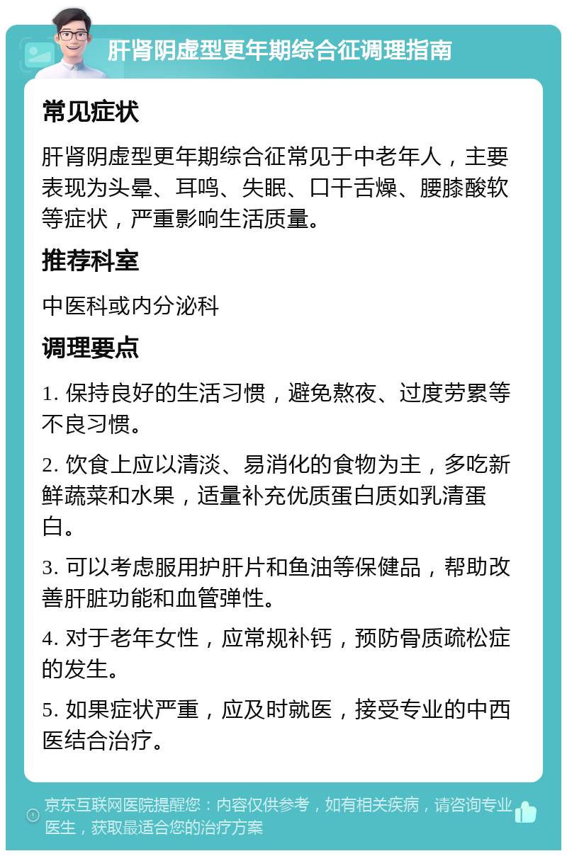 肝肾阴虚型更年期综合征调理指南 常见症状 肝肾阴虚型更年期综合征常见于中老年人，主要表现为头晕、耳鸣、失眠、口干舌燥、腰膝酸软等症状，严重影响生活质量。 推荐科室 中医科或内分泌科 调理要点 1. 保持良好的生活习惯，避免熬夜、过度劳累等不良习惯。 2. 饮食上应以清淡、易消化的食物为主，多吃新鲜蔬菜和水果，适量补充优质蛋白质如乳清蛋白。 3. 可以考虑服用护肝片和鱼油等保健品，帮助改善肝脏功能和血管弹性。 4. 对于老年女性，应常规补钙，预防骨质疏松症的发生。 5. 如果症状严重，应及时就医，接受专业的中西医结合治疗。