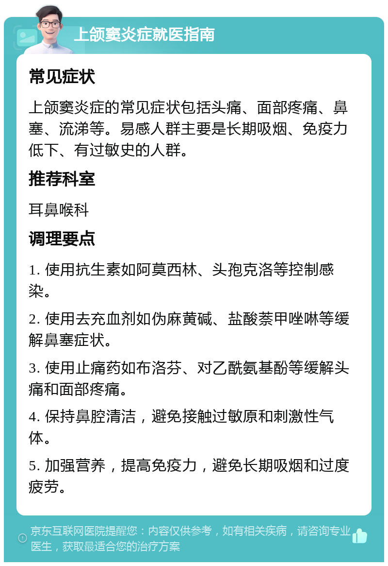 上颌窦炎症就医指南 常见症状 上颌窦炎症的常见症状包括头痛、面部疼痛、鼻塞、流涕等。易感人群主要是长期吸烟、免疫力低下、有过敏史的人群。 推荐科室 耳鼻喉科 调理要点 1. 使用抗生素如阿莫西林、头孢克洛等控制感染。 2. 使用去充血剂如伪麻黄碱、盐酸萘甲唑啉等缓解鼻塞症状。 3. 使用止痛药如布洛芬、对乙酰氨基酚等缓解头痛和面部疼痛。 4. 保持鼻腔清洁，避免接触过敏原和刺激性气体。 5. 加强营养，提高免疫力，避免长期吸烟和过度疲劳。