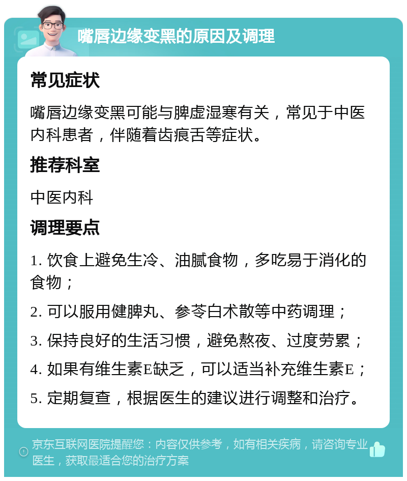 嘴唇边缘变黑的原因及调理 常见症状 嘴唇边缘变黑可能与脾虚湿寒有关，常见于中医内科患者，伴随着齿痕舌等症状。 推荐科室 中医内科 调理要点 1. 饮食上避免生冷、油腻食物，多吃易于消化的食物； 2. 可以服用健脾丸、参苓白术散等中药调理； 3. 保持良好的生活习惯，避免熬夜、过度劳累； 4. 如果有维生素E缺乏，可以适当补充维生素E； 5. 定期复查，根据医生的建议进行调整和治疗。