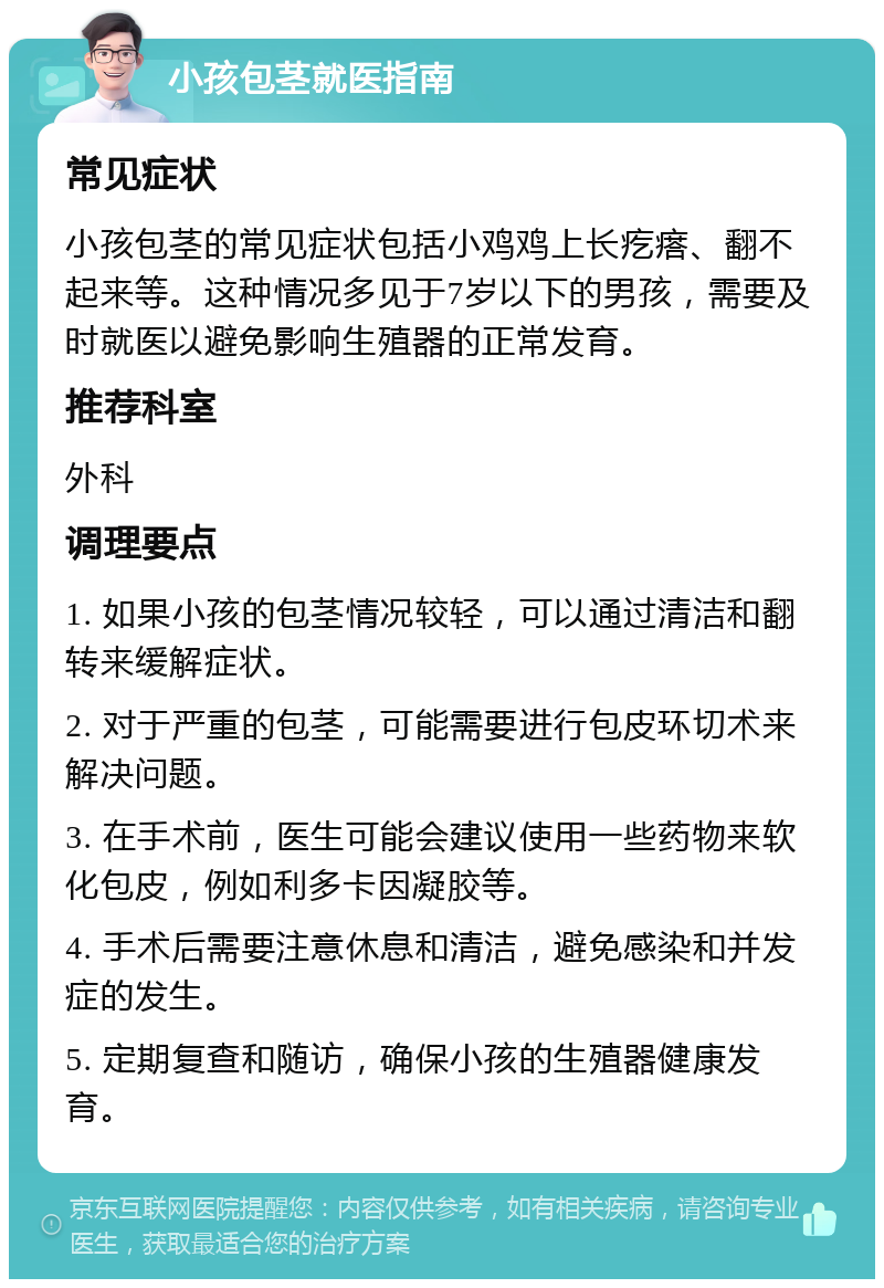 小孩包茎就医指南 常见症状 小孩包茎的常见症状包括小鸡鸡上长疙瘩、翻不起来等。这种情况多见于7岁以下的男孩，需要及时就医以避免影响生殖器的正常发育。 推荐科室 外科 调理要点 1. 如果小孩的包茎情况较轻，可以通过清洁和翻转来缓解症状。 2. 对于严重的包茎，可能需要进行包皮环切术来解决问题。 3. 在手术前，医生可能会建议使用一些药物来软化包皮，例如利多卡因凝胶等。 4. 手术后需要注意休息和清洁，避免感染和并发症的发生。 5. 定期复查和随访，确保小孩的生殖器健康发育。