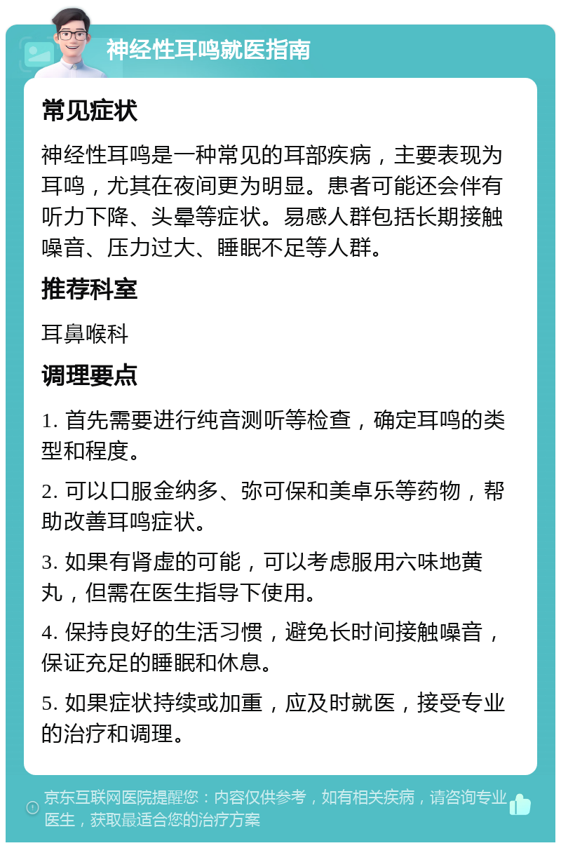 神经性耳鸣就医指南 常见症状 神经性耳鸣是一种常见的耳部疾病，主要表现为耳鸣，尤其在夜间更为明显。患者可能还会伴有听力下降、头晕等症状。易感人群包括长期接触噪音、压力过大、睡眠不足等人群。 推荐科室 耳鼻喉科 调理要点 1. 首先需要进行纯音测听等检查，确定耳鸣的类型和程度。 2. 可以口服金纳多、弥可保和美卓乐等药物，帮助改善耳鸣症状。 3. 如果有肾虚的可能，可以考虑服用六味地黄丸，但需在医生指导下使用。 4. 保持良好的生活习惯，避免长时间接触噪音，保证充足的睡眠和休息。 5. 如果症状持续或加重，应及时就医，接受专业的治疗和调理。