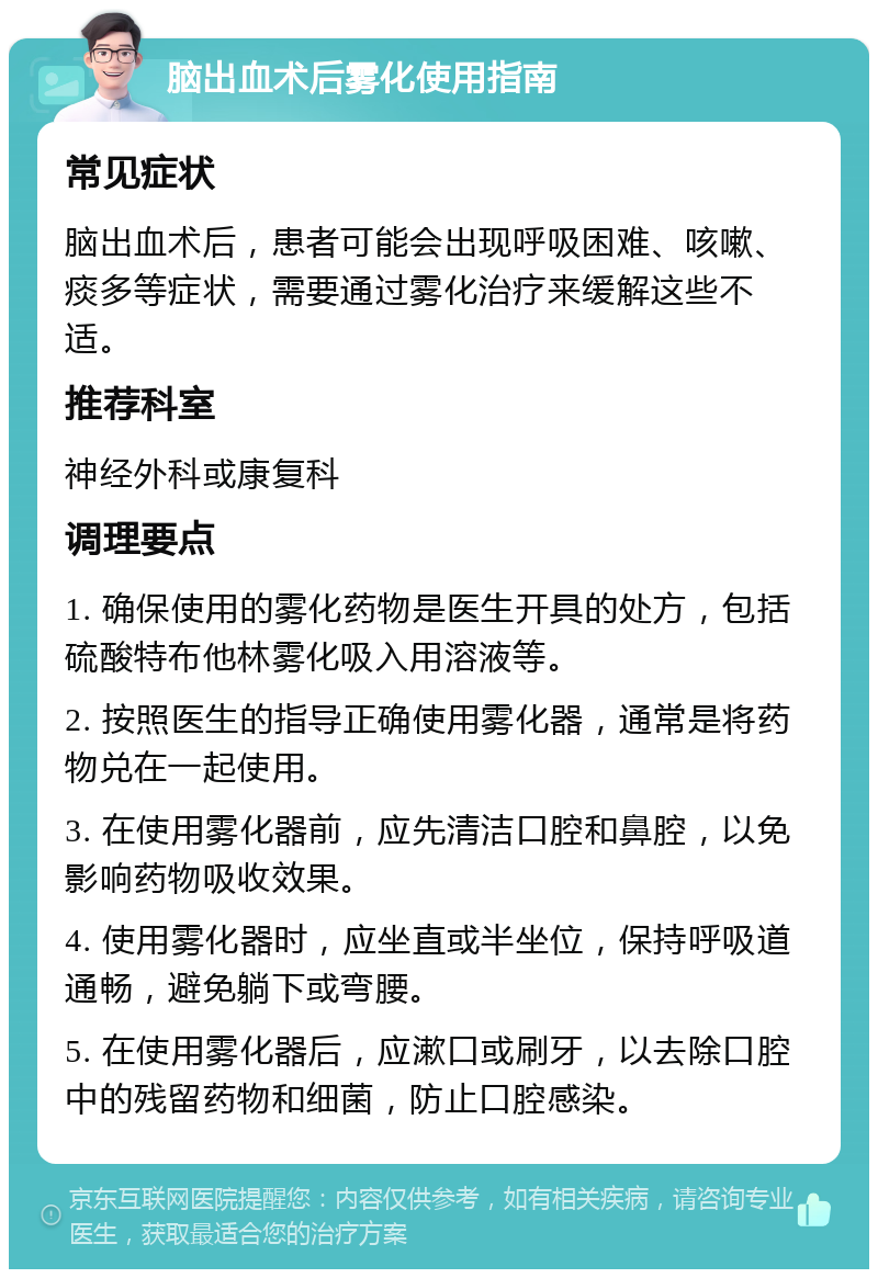 脑出血术后雾化使用指南 常见症状 脑出血术后，患者可能会出现呼吸困难、咳嗽、痰多等症状，需要通过雾化治疗来缓解这些不适。 推荐科室 神经外科或康复科 调理要点 1. 确保使用的雾化药物是医生开具的处方，包括硫酸特布他林雾化吸入用溶液等。 2. 按照医生的指导正确使用雾化器，通常是将药物兑在一起使用。 3. 在使用雾化器前，应先清洁口腔和鼻腔，以免影响药物吸收效果。 4. 使用雾化器时，应坐直或半坐位，保持呼吸道通畅，避免躺下或弯腰。 5. 在使用雾化器后，应漱口或刷牙，以去除口腔中的残留药物和细菌，防止口腔感染。