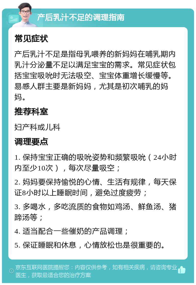 产后乳汁不足的调理指南 常见症状 产后乳汁不足是指母乳喂养的新妈妈在哺乳期内乳汁分泌量不足以满足宝宝的需求。常见症状包括宝宝吸吮时无法吸空、宝宝体重增长缓慢等。易感人群主要是新妈妈，尤其是初次哺乳的妈妈。 推荐科室 妇产科或儿科 调理要点 1. 保持宝宝正确的吸吮姿势和频繁吸吮（24小时内至少10次），每次尽量吸空； 2. 妈妈要保持愉悦的心情、生活有规律，每天保证8小时以上睡眠时间，避免过度疲劳； 3. 多喝水，多吃流质的食物如鸡汤、鲜鱼汤、猪蹄汤等； 4. 适当配合一些催奶的产品调理； 5. 保证睡眠和休息，心情放松也是很重要的。