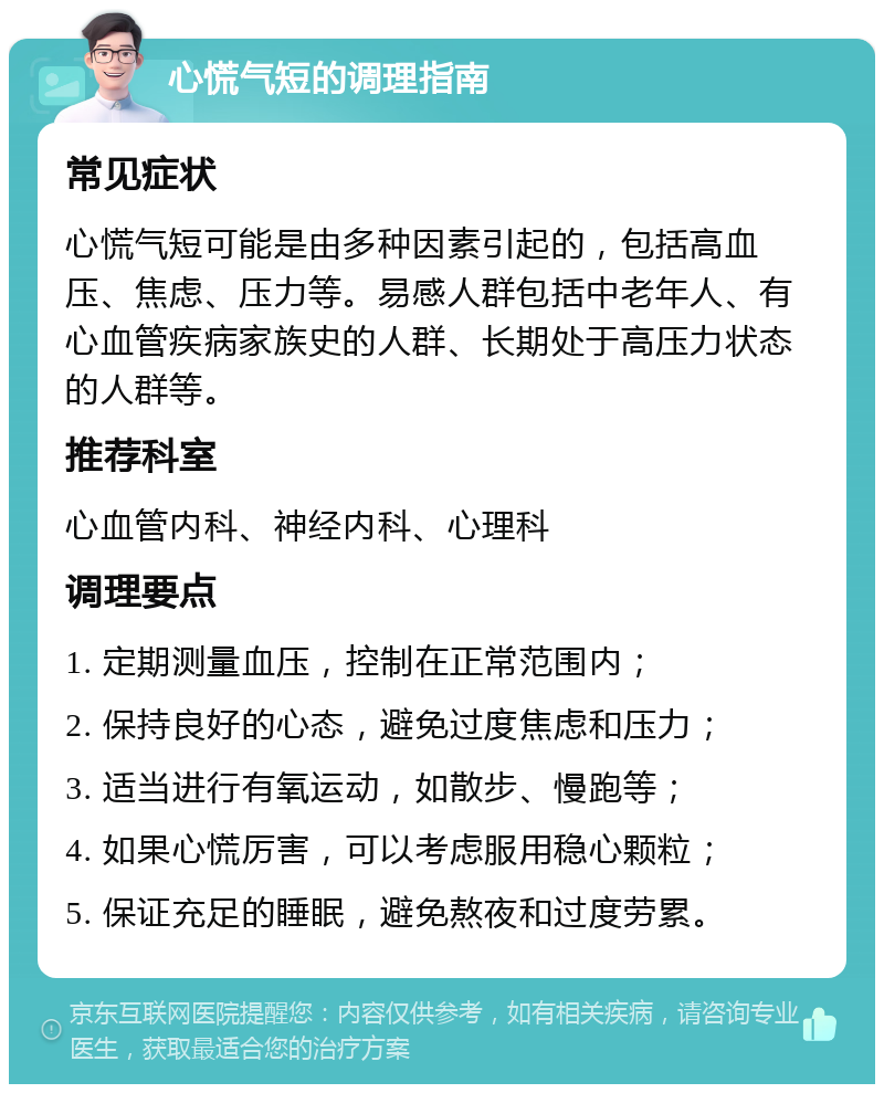 心慌气短的调理指南 常见症状 心慌气短可能是由多种因素引起的，包括高血压、焦虑、压力等。易感人群包括中老年人、有心血管疾病家族史的人群、长期处于高压力状态的人群等。 推荐科室 心血管内科、神经内科、心理科 调理要点 1. 定期测量血压，控制在正常范围内； 2. 保持良好的心态，避免过度焦虑和压力； 3. 适当进行有氧运动，如散步、慢跑等； 4. 如果心慌厉害，可以考虑服用稳心颗粒； 5. 保证充足的睡眠，避免熬夜和过度劳累。