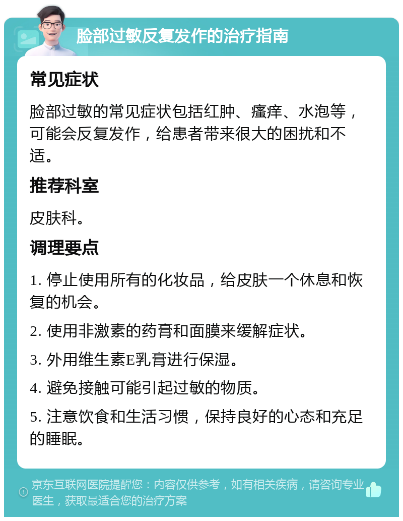 脸部过敏反复发作的治疗指南 常见症状 脸部过敏的常见症状包括红肿、瘙痒、水泡等，可能会反复发作，给患者带来很大的困扰和不适。 推荐科室 皮肤科。 调理要点 1. 停止使用所有的化妆品，给皮肤一个休息和恢复的机会。 2. 使用非激素的药膏和面膜来缓解症状。 3. 外用维生素E乳膏进行保湿。 4. 避免接触可能引起过敏的物质。 5. 注意饮食和生活习惯，保持良好的心态和充足的睡眠。