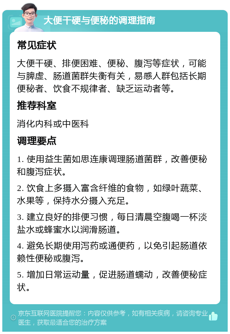 大便干硬与便秘的调理指南 常见症状 大便干硬、排便困难、便秘、腹泻等症状，可能与脾虚、肠道菌群失衡有关，易感人群包括长期便秘者、饮食不规律者、缺乏运动者等。 推荐科室 消化内科或中医科 调理要点 1. 使用益生菌如思连康调理肠道菌群，改善便秘和腹泻症状。 2. 饮食上多摄入富含纤维的食物，如绿叶蔬菜、水果等，保持水分摄入充足。 3. 建立良好的排便习惯，每日清晨空腹喝一杯淡盐水或蜂蜜水以润滑肠道。 4. 避免长期使用泻药或通便药，以免引起肠道依赖性便秘或腹泻。 5. 增加日常运动量，促进肠道蠕动，改善便秘症状。