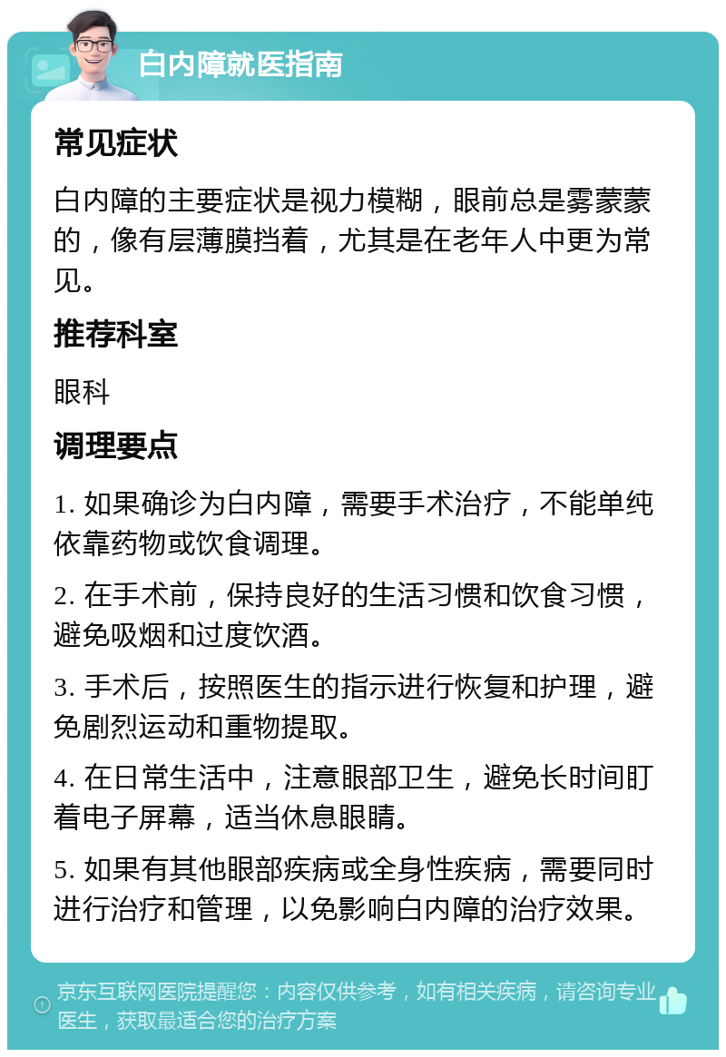 白内障就医指南 常见症状 白内障的主要症状是视力模糊，眼前总是雾蒙蒙的，像有层薄膜挡着，尤其是在老年人中更为常见。 推荐科室 眼科 调理要点 1. 如果确诊为白内障，需要手术治疗，不能单纯依靠药物或饮食调理。 2. 在手术前，保持良好的生活习惯和饮食习惯，避免吸烟和过度饮酒。 3. 手术后，按照医生的指示进行恢复和护理，避免剧烈运动和重物提取。 4. 在日常生活中，注意眼部卫生，避免长时间盯着电子屏幕，适当休息眼睛。 5. 如果有其他眼部疾病或全身性疾病，需要同时进行治疗和管理，以免影响白内障的治疗效果。