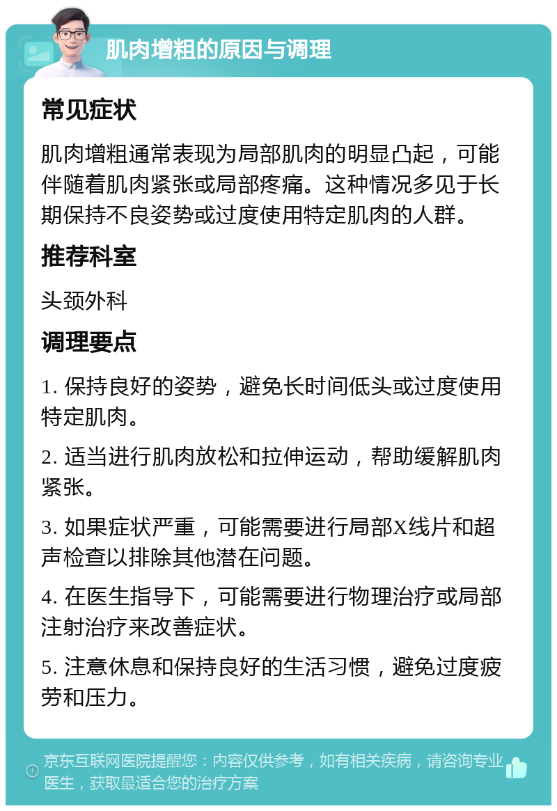 肌肉增粗的原因与调理 常见症状 肌肉增粗通常表现为局部肌肉的明显凸起，可能伴随着肌肉紧张或局部疼痛。这种情况多见于长期保持不良姿势或过度使用特定肌肉的人群。 推荐科室 头颈外科 调理要点 1. 保持良好的姿势，避免长时间低头或过度使用特定肌肉。 2. 适当进行肌肉放松和拉伸运动，帮助缓解肌肉紧张。 3. 如果症状严重，可能需要进行局部X线片和超声检查以排除其他潜在问题。 4. 在医生指导下，可能需要进行物理治疗或局部注射治疗来改善症状。 5. 注意休息和保持良好的生活习惯，避免过度疲劳和压力。