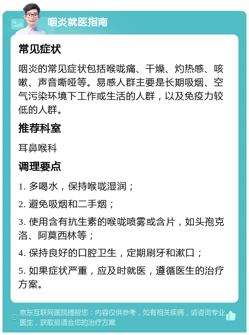 咽炎就医指南 常见症状 咽炎的常见症状包括喉咙痛、干燥、灼热感、咳嗽、声音嘶哑等。易感人群主要是长期吸烟、空气污染环境下工作或生活的人群，以及免疫力较低的人群。 推荐科室 耳鼻喉科 调理要点 1. 多喝水，保持喉咙湿润； 2. 避免吸烟和二手烟； 3. 使用含有抗生素的喉咙喷雾或含片，如头孢克洛、阿莫西林等； 4. 保持良好的口腔卫生，定期刷牙和漱口； 5. 如果症状严重，应及时就医，遵循医生的治疗方案。