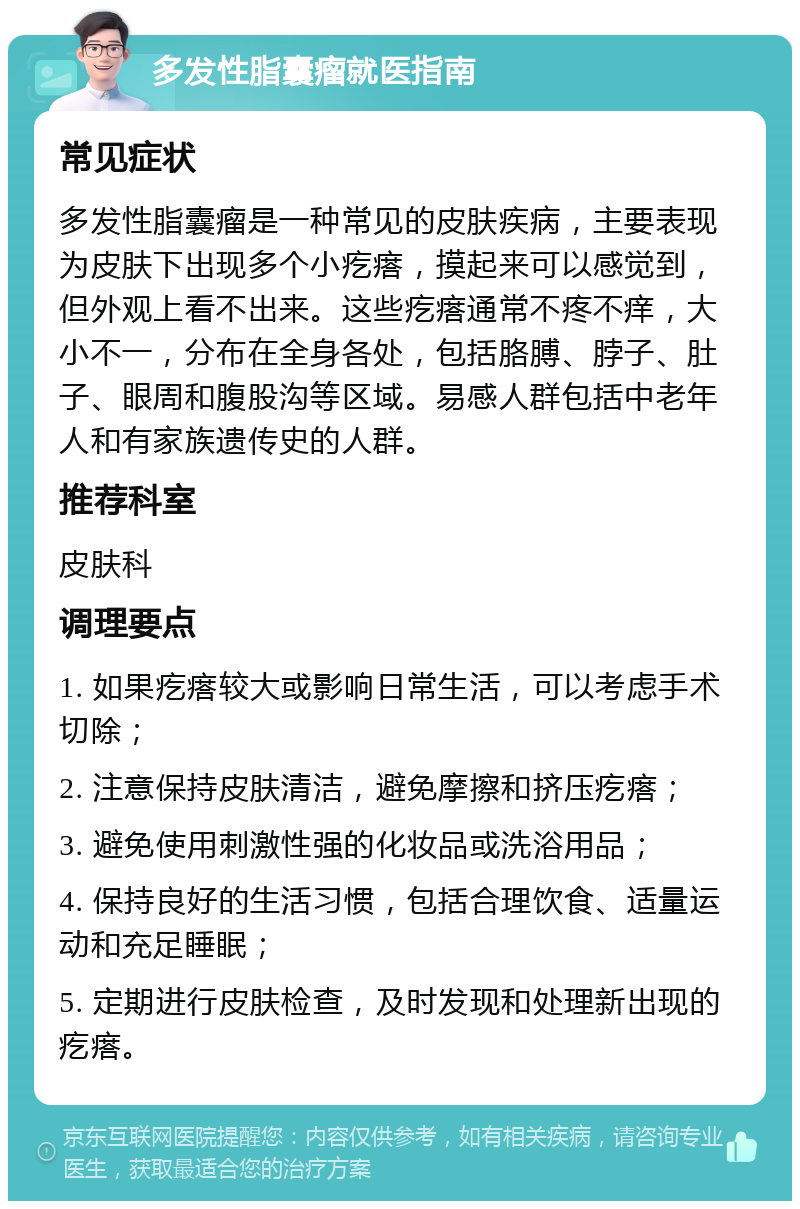 多发性脂囊瘤就医指南 常见症状 多发性脂囊瘤是一种常见的皮肤疾病，主要表现为皮肤下出现多个小疙瘩，摸起来可以感觉到，但外观上看不出来。这些疙瘩通常不疼不痒，大小不一，分布在全身各处，包括胳膊、脖子、肚子、眼周和腹股沟等区域。易感人群包括中老年人和有家族遗传史的人群。 推荐科室 皮肤科 调理要点 1. 如果疙瘩较大或影响日常生活，可以考虑手术切除； 2. 注意保持皮肤清洁，避免摩擦和挤压疙瘩； 3. 避免使用刺激性强的化妆品或洗浴用品； 4. 保持良好的生活习惯，包括合理饮食、适量运动和充足睡眠； 5. 定期进行皮肤检查，及时发现和处理新出现的疙瘩。