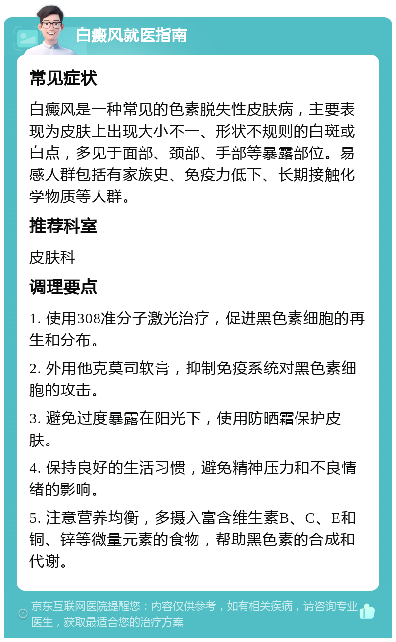 白癜风就医指南 常见症状 白癜风是一种常见的色素脱失性皮肤病，主要表现为皮肤上出现大小不一、形状不规则的白斑或白点，多见于面部、颈部、手部等暴露部位。易感人群包括有家族史、免疫力低下、长期接触化学物质等人群。 推荐科室 皮肤科 调理要点 1. 使用308准分子激光治疗，促进黑色素细胞的再生和分布。 2. 外用他克莫司软膏，抑制免疫系统对黑色素细胞的攻击。 3. 避免过度暴露在阳光下，使用防晒霜保护皮肤。 4. 保持良好的生活习惯，避免精神压力和不良情绪的影响。 5. 注意营养均衡，多摄入富含维生素B、C、E和铜、锌等微量元素的食物，帮助黑色素的合成和代谢。