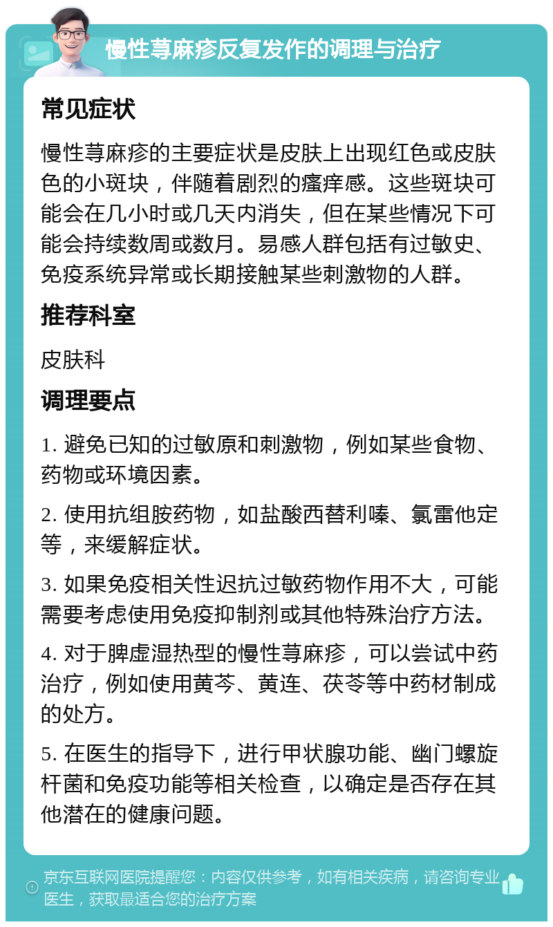 慢性荨麻疹反复发作的调理与治疗 常见症状 慢性荨麻疹的主要症状是皮肤上出现红色或皮肤色的小斑块，伴随着剧烈的瘙痒感。这些斑块可能会在几小时或几天内消失，但在某些情况下可能会持续数周或数月。易感人群包括有过敏史、免疫系统异常或长期接触某些刺激物的人群。 推荐科室 皮肤科 调理要点 1. 避免已知的过敏原和刺激物，例如某些食物、药物或环境因素。 2. 使用抗组胺药物，如盐酸西替利嗪、氯雷他定等，来缓解症状。 3. 如果免疫相关性迟抗过敏药物作用不大，可能需要考虑使用免疫抑制剂或其他特殊治疗方法。 4. 对于脾虚湿热型的慢性荨麻疹，可以尝试中药治疗，例如使用黄芩、黄连、茯苓等中药材制成的处方。 5. 在医生的指导下，进行甲状腺功能、幽门螺旋杆菌和免疫功能等相关检查，以确定是否存在其他潜在的健康问题。