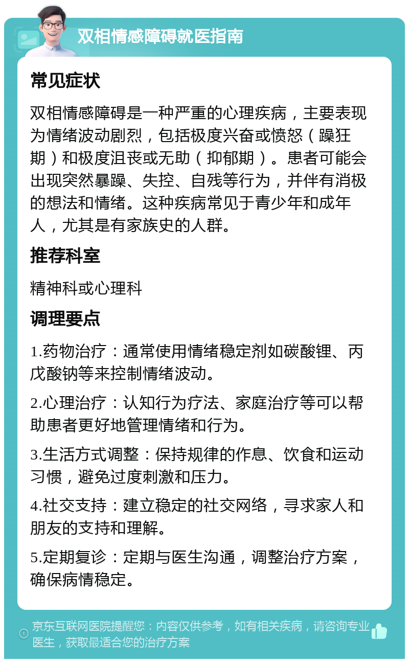 双相情感障碍就医指南 常见症状 双相情感障碍是一种严重的心理疾病，主要表现为情绪波动剧烈，包括极度兴奋或愤怒（躁狂期）和极度沮丧或无助（抑郁期）。患者可能会出现突然暴躁、失控、自残等行为，并伴有消极的想法和情绪。这种疾病常见于青少年和成年人，尤其是有家族史的人群。 推荐科室 精神科或心理科 调理要点 1.药物治疗：通常使用情绪稳定剂如碳酸锂、丙戊酸钠等来控制情绪波动。 2.心理治疗：认知行为疗法、家庭治疗等可以帮助患者更好地管理情绪和行为。 3.生活方式调整：保持规律的作息、饮食和运动习惯，避免过度刺激和压力。 4.社交支持：建立稳定的社交网络，寻求家人和朋友的支持和理解。 5.定期复诊：定期与医生沟通，调整治疗方案，确保病情稳定。