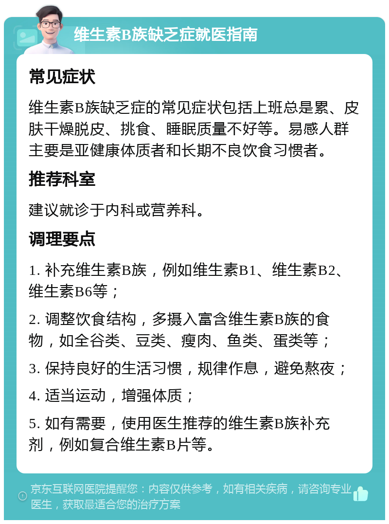 维生素B族缺乏症就医指南 常见症状 维生素B族缺乏症的常见症状包括上班总是累、皮肤干燥脱皮、挑食、睡眠质量不好等。易感人群主要是亚健康体质者和长期不良饮食习惯者。 推荐科室 建议就诊于内科或营养科。 调理要点 1. 补充维生素B族，例如维生素B1、维生素B2、维生素B6等； 2. 调整饮食结构，多摄入富含维生素B族的食物，如全谷类、豆类、瘦肉、鱼类、蛋类等； 3. 保持良好的生活习惯，规律作息，避免熬夜； 4. 适当运动，增强体质； 5. 如有需要，使用医生推荐的维生素B族补充剂，例如复合维生素B片等。