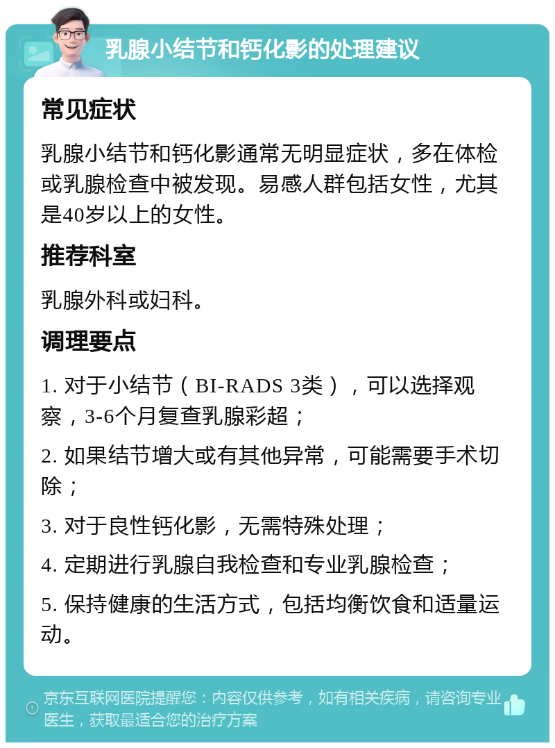 乳腺小结节和钙化影的处理建议 常见症状 乳腺小结节和钙化影通常无明显症状，多在体检或乳腺检查中被发现。易感人群包括女性，尤其是40岁以上的女性。 推荐科室 乳腺外科或妇科。 调理要点 1. 对于小结节（BI-RADS 3类），可以选择观察，3-6个月复查乳腺彩超； 2. 如果结节增大或有其他异常，可能需要手术切除； 3. 对于良性钙化影，无需特殊处理； 4. 定期进行乳腺自我检查和专业乳腺检查； 5. 保持健康的生活方式，包括均衡饮食和适量运动。