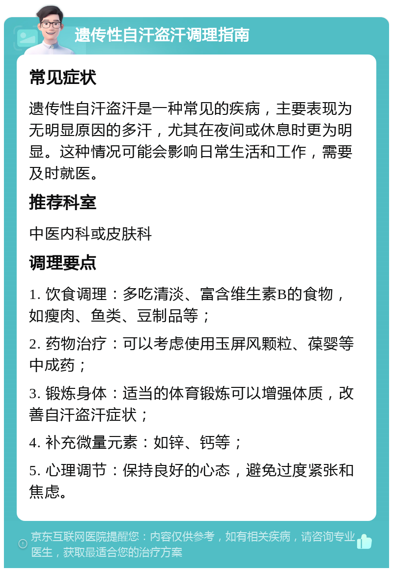 遗传性自汗盗汗调理指南 常见症状 遗传性自汗盗汗是一种常见的疾病，主要表现为无明显原因的多汗，尤其在夜间或休息时更为明显。这种情况可能会影响日常生活和工作，需要及时就医。 推荐科室 中医内科或皮肤科 调理要点 1. 饮食调理：多吃清淡、富含维生素B的食物，如瘦肉、鱼类、豆制品等； 2. 药物治疗：可以考虑使用玉屏风颗粒、葆婴等中成药； 3. 锻炼身体：适当的体育锻炼可以增强体质，改善自汗盗汗症状； 4. 补充微量元素：如锌、钙等； 5. 心理调节：保持良好的心态，避免过度紧张和焦虑。