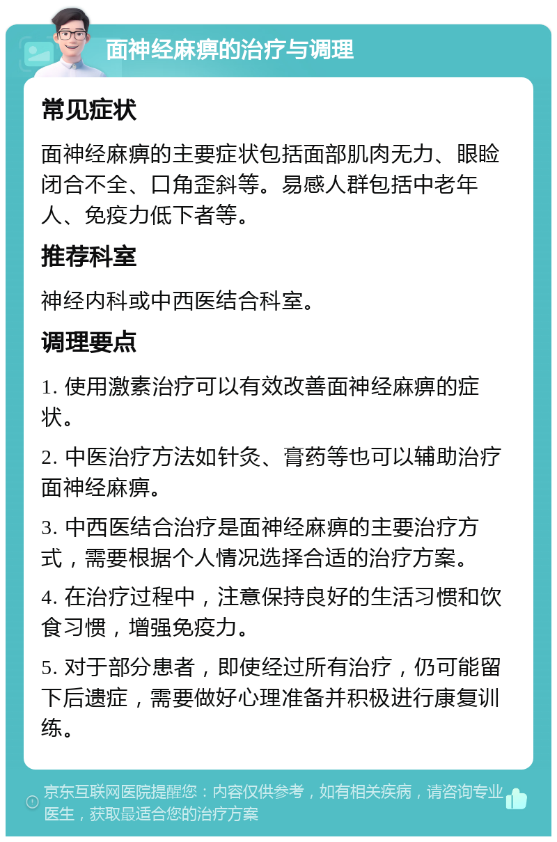 面神经麻痹的治疗与调理 常见症状 面神经麻痹的主要症状包括面部肌肉无力、眼睑闭合不全、口角歪斜等。易感人群包括中老年人、免疫力低下者等。 推荐科室 神经内科或中西医结合科室。 调理要点 1. 使用激素治疗可以有效改善面神经麻痹的症状。 2. 中医治疗方法如针灸、膏药等也可以辅助治疗面神经麻痹。 3. 中西医结合治疗是面神经麻痹的主要治疗方式，需要根据个人情况选择合适的治疗方案。 4. 在治疗过程中，注意保持良好的生活习惯和饮食习惯，增强免疫力。 5. 对于部分患者，即使经过所有治疗，仍可能留下后遗症，需要做好心理准备并积极进行康复训练。