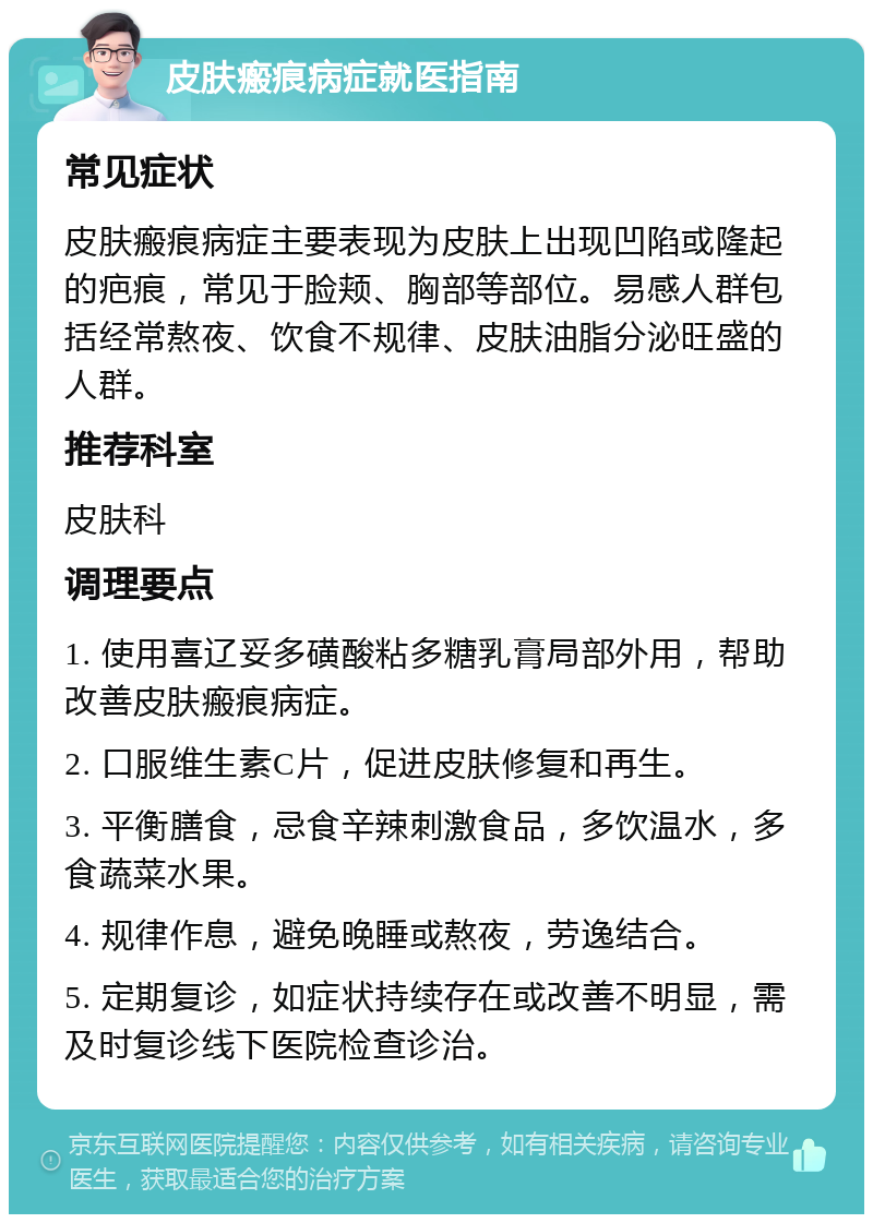 皮肤瘢痕病症就医指南 常见症状 皮肤瘢痕病症主要表现为皮肤上出现凹陷或隆起的疤痕，常见于脸颊、胸部等部位。易感人群包括经常熬夜、饮食不规律、皮肤油脂分泌旺盛的人群。 推荐科室 皮肤科 调理要点 1. 使用喜辽妥多磺酸粘多糖乳膏局部外用，帮助改善皮肤瘢痕病症。 2. 口服维生素C片，促进皮肤修复和再生。 3. 平衡膳食，忌食辛辣刺激食品，多饮温水，多食蔬菜水果。 4. 规律作息，避免晚睡或熬夜，劳逸结合。 5. 定期复诊，如症状持续存在或改善不明显，需及时复诊线下医院检查诊治。