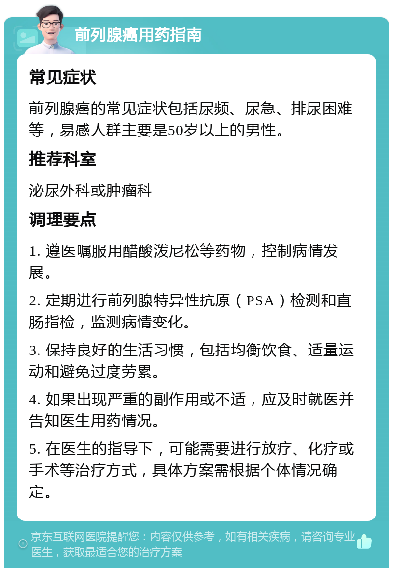 前列腺癌用药指南 常见症状 前列腺癌的常见症状包括尿频、尿急、排尿困难等，易感人群主要是50岁以上的男性。 推荐科室 泌尿外科或肿瘤科 调理要点 1. 遵医嘱服用醋酸泼尼松等药物，控制病情发展。 2. 定期进行前列腺特异性抗原（PSA）检测和直肠指检，监测病情变化。 3. 保持良好的生活习惯，包括均衡饮食、适量运动和避免过度劳累。 4. 如果出现严重的副作用或不适，应及时就医并告知医生用药情况。 5. 在医生的指导下，可能需要进行放疗、化疗或手术等治疗方式，具体方案需根据个体情况确定。