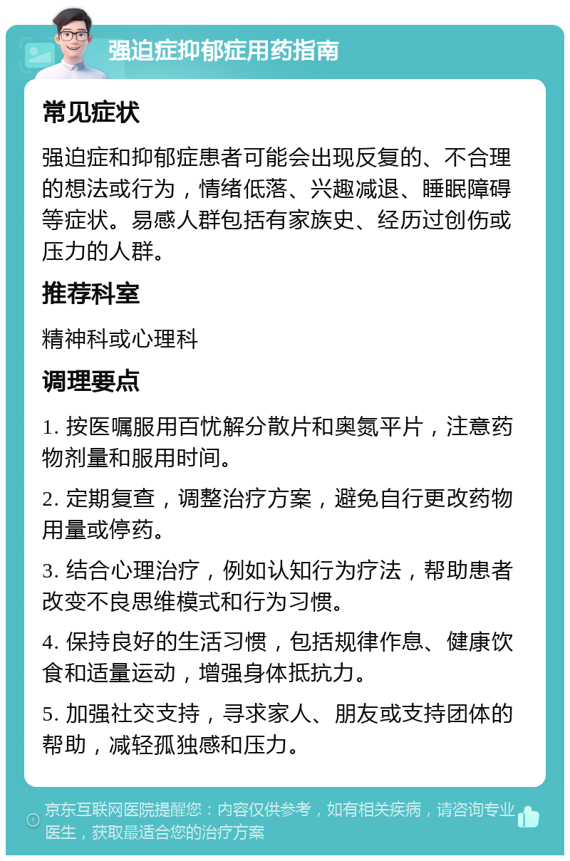 强迫症抑郁症用药指南 常见症状 强迫症和抑郁症患者可能会出现反复的、不合理的想法或行为，情绪低落、兴趣减退、睡眠障碍等症状。易感人群包括有家族史、经历过创伤或压力的人群。 推荐科室 精神科或心理科 调理要点 1. 按医嘱服用百忧解分散片和奥氮平片，注意药物剂量和服用时间。 2. 定期复查，调整治疗方案，避免自行更改药物用量或停药。 3. 结合心理治疗，例如认知行为疗法，帮助患者改变不良思维模式和行为习惯。 4. 保持良好的生活习惯，包括规律作息、健康饮食和适量运动，增强身体抵抗力。 5. 加强社交支持，寻求家人、朋友或支持团体的帮助，减轻孤独感和压力。