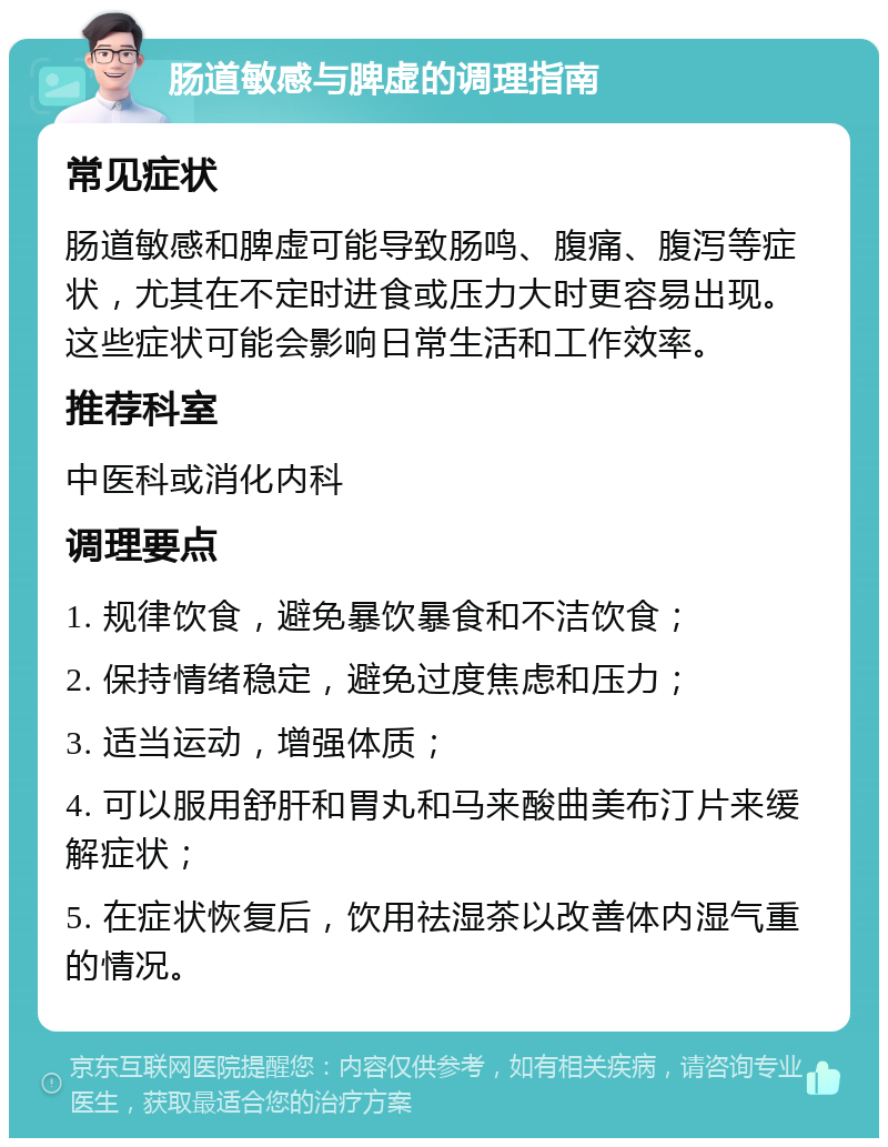 肠道敏感与脾虚的调理指南 常见症状 肠道敏感和脾虚可能导致肠鸣、腹痛、腹泻等症状，尤其在不定时进食或压力大时更容易出现。这些症状可能会影响日常生活和工作效率。 推荐科室 中医科或消化内科 调理要点 1. 规律饮食，避免暴饮暴食和不洁饮食； 2. 保持情绪稳定，避免过度焦虑和压力； 3. 适当运动，增强体质； 4. 可以服用舒肝和胃丸和马来酸曲美布汀片来缓解症状； 5. 在症状恢复后，饮用祛湿茶以改善体内湿气重的情况。