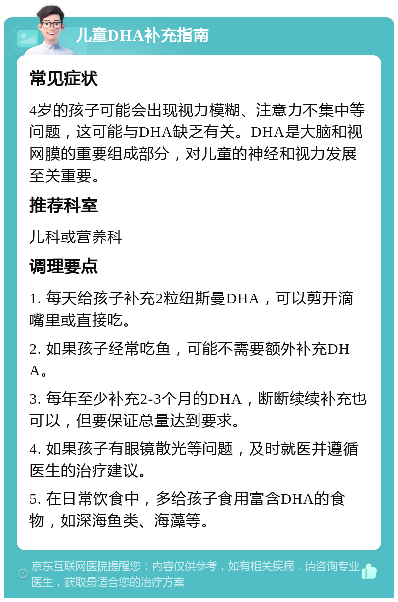 儿童DHA补充指南 常见症状 4岁的孩子可能会出现视力模糊、注意力不集中等问题，这可能与DHA缺乏有关。DHA是大脑和视网膜的重要组成部分，对儿童的神经和视力发展至关重要。 推荐科室 儿科或营养科 调理要点 1. 每天给孩子补充2粒纽斯曼DHA，可以剪开滴嘴里或直接吃。 2. 如果孩子经常吃鱼，可能不需要额外补充DHA。 3. 每年至少补充2-3个月的DHA，断断续续补充也可以，但要保证总量达到要求。 4. 如果孩子有眼镜散光等问题，及时就医并遵循医生的治疗建议。 5. 在日常饮食中，多给孩子食用富含DHA的食物，如深海鱼类、海藻等。