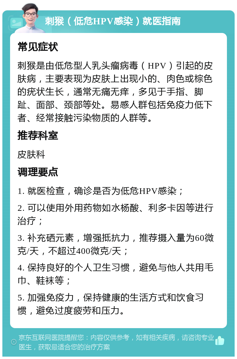 刺猴（低危HPV感染）就医指南 常见症状 刺猴是由低危型人乳头瘤病毒（HPV）引起的皮肤病，主要表现为皮肤上出现小的、肉色或棕色的疣状生长，通常无痛无痒，多见于手指、脚趾、面部、颈部等处。易感人群包括免疫力低下者、经常接触污染物质的人群等。 推荐科室 皮肤科 调理要点 1. 就医检查，确诊是否为低危HPV感染； 2. 可以使用外用药物如水杨酸、利多卡因等进行治疗； 3. 补充硒元素，增强抵抗力，推荐摄入量为60微克/天，不超过400微克/天； 4. 保持良好的个人卫生习惯，避免与他人共用毛巾、鞋袜等； 5. 加强免疫力，保持健康的生活方式和饮食习惯，避免过度疲劳和压力。