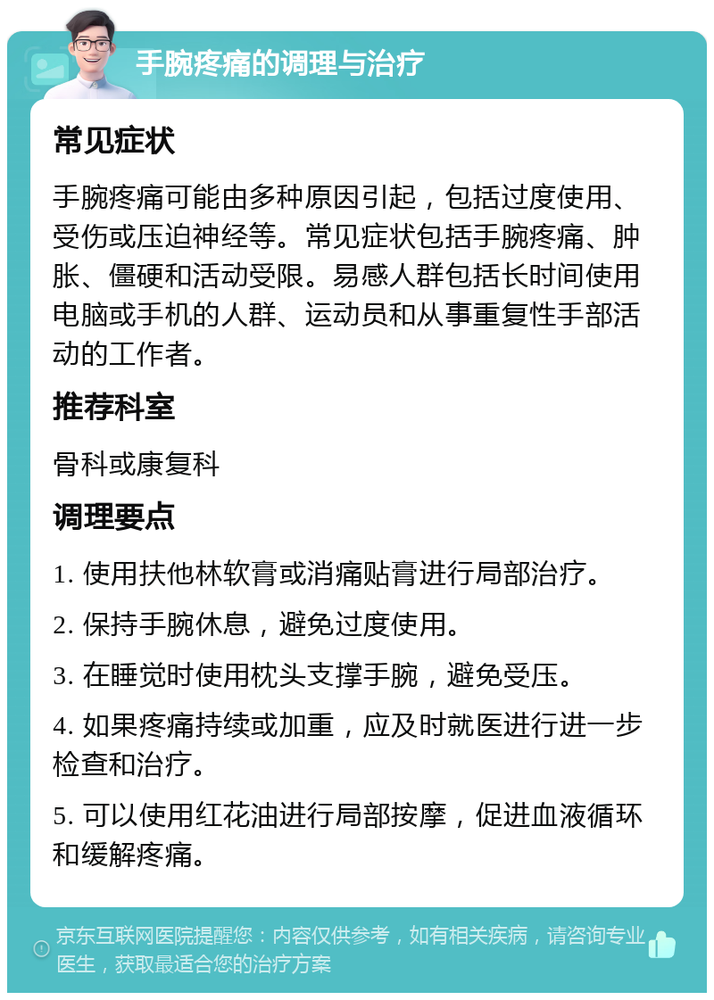 手腕疼痛的调理与治疗 常见症状 手腕疼痛可能由多种原因引起，包括过度使用、受伤或压迫神经等。常见症状包括手腕疼痛、肿胀、僵硬和活动受限。易感人群包括长时间使用电脑或手机的人群、运动员和从事重复性手部活动的工作者。 推荐科室 骨科或康复科 调理要点 1. 使用扶他林软膏或消痛贴膏进行局部治疗。 2. 保持手腕休息，避免过度使用。 3. 在睡觉时使用枕头支撑手腕，避免受压。 4. 如果疼痛持续或加重，应及时就医进行进一步检查和治疗。 5. 可以使用红花油进行局部按摩，促进血液循环和缓解疼痛。