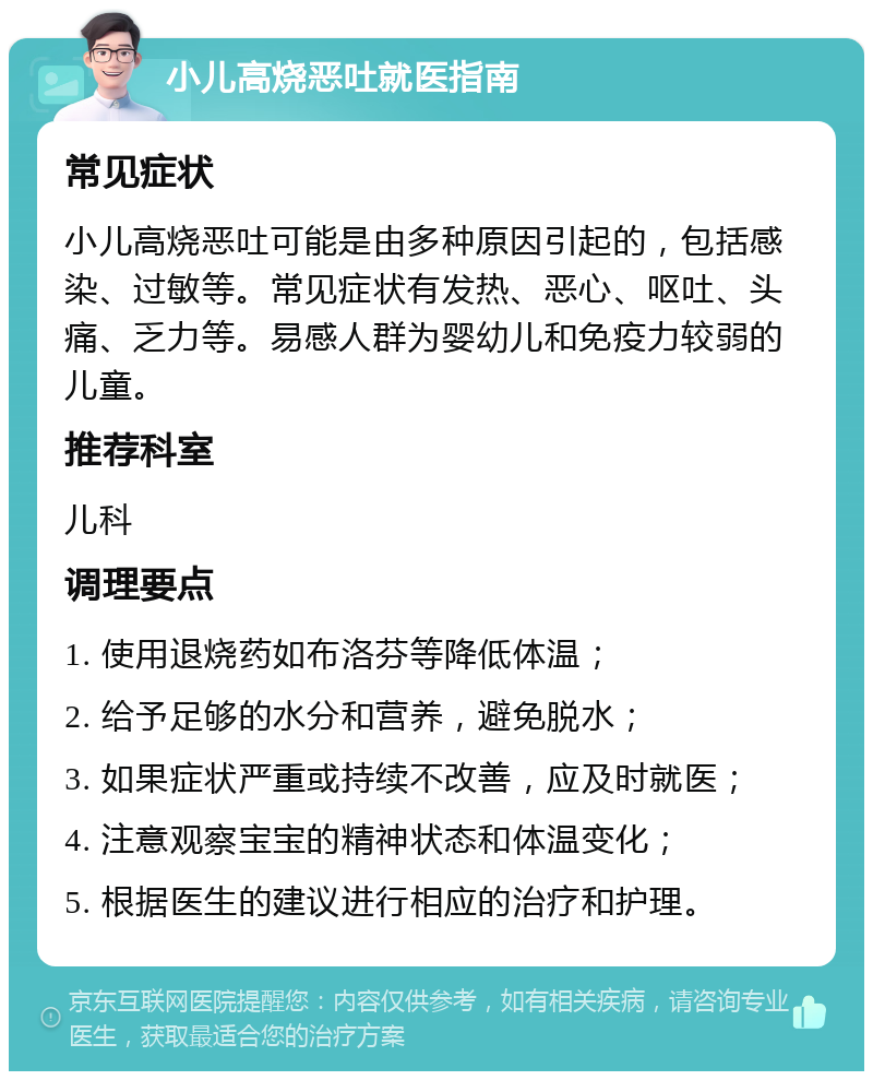 小儿高烧恶吐就医指南 常见症状 小儿高烧恶吐可能是由多种原因引起的，包括感染、过敏等。常见症状有发热、恶心、呕吐、头痛、乏力等。易感人群为婴幼儿和免疫力较弱的儿童。 推荐科室 儿科 调理要点 1. 使用退烧药如布洛芬等降低体温； 2. 给予足够的水分和营养，避免脱水； 3. 如果症状严重或持续不改善，应及时就医； 4. 注意观察宝宝的精神状态和体温变化； 5. 根据医生的建议进行相应的治疗和护理。