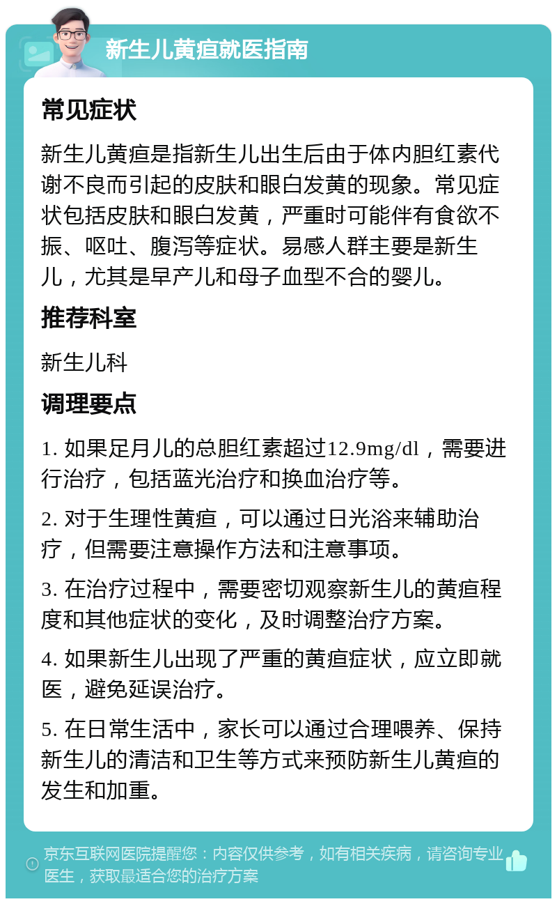 新生儿黄疸就医指南 常见症状 新生儿黄疸是指新生儿出生后由于体内胆红素代谢不良而引起的皮肤和眼白发黄的现象。常见症状包括皮肤和眼白发黄，严重时可能伴有食欲不振、呕吐、腹泻等症状。易感人群主要是新生儿，尤其是早产儿和母子血型不合的婴儿。 推荐科室 新生儿科 调理要点 1. 如果足月儿的总胆红素超过12.9mg/dl，需要进行治疗，包括蓝光治疗和换血治疗等。 2. 对于生理性黄疸，可以通过日光浴来辅助治疗，但需要注意操作方法和注意事项。 3. 在治疗过程中，需要密切观察新生儿的黄疸程度和其他症状的变化，及时调整治疗方案。 4. 如果新生儿出现了严重的黄疸症状，应立即就医，避免延误治疗。 5. 在日常生活中，家长可以通过合理喂养、保持新生儿的清洁和卫生等方式来预防新生儿黄疸的发生和加重。