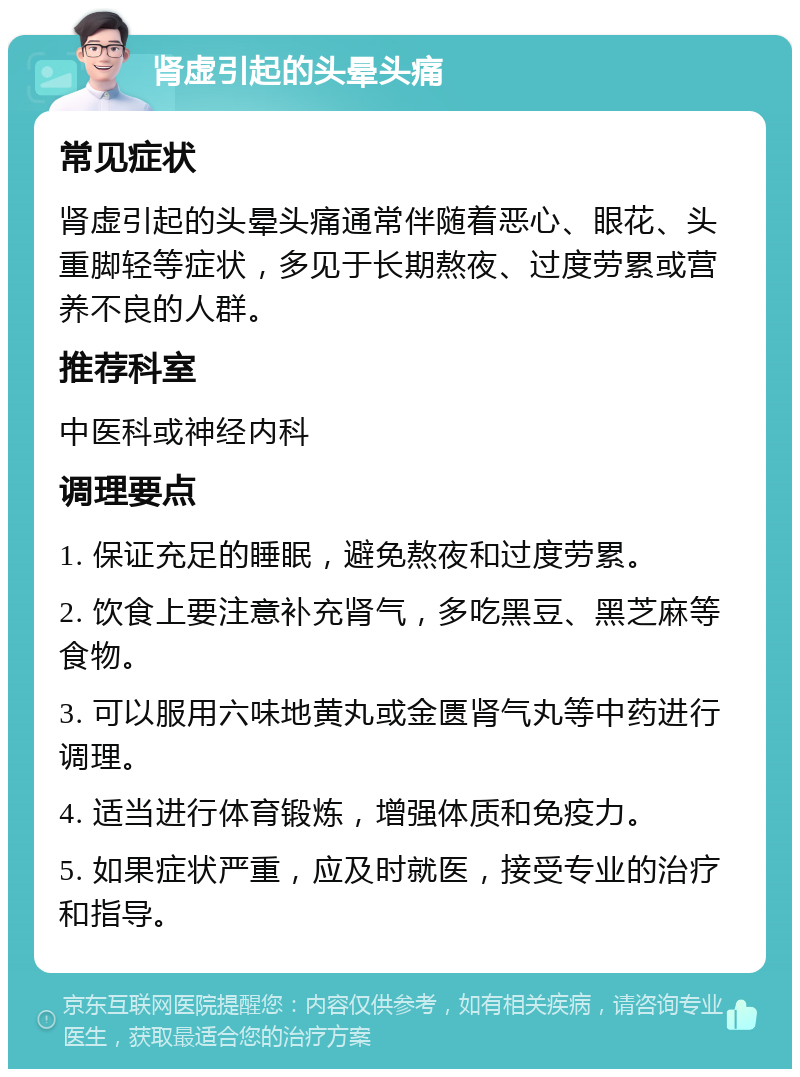 肾虚引起的头晕头痛 常见症状 肾虚引起的头晕头痛通常伴随着恶心、眼花、头重脚轻等症状，多见于长期熬夜、过度劳累或营养不良的人群。 推荐科室 中医科或神经内科 调理要点 1. 保证充足的睡眠，避免熬夜和过度劳累。 2. 饮食上要注意补充肾气，多吃黑豆、黑芝麻等食物。 3. 可以服用六味地黄丸或金匮肾气丸等中药进行调理。 4. 适当进行体育锻炼，增强体质和免疫力。 5. 如果症状严重，应及时就医，接受专业的治疗和指导。