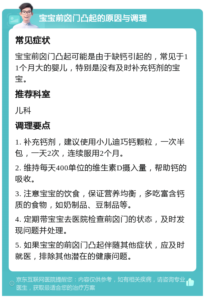 宝宝前囟门凸起的原因与调理 常见症状 宝宝前囟门凸起可能是由于缺钙引起的，常见于11个月大的婴儿，特别是没有及时补充钙剂的宝宝。 推荐科室 儿科 调理要点 1. 补充钙剂，建议使用小儿迪巧钙颗粒，一次半包，一天2次，连续服用2个月。 2. 维持每天400单位的维生素D摄入量，帮助钙的吸收。 3. 注意宝宝的饮食，保证营养均衡，多吃富含钙质的食物，如奶制品、豆制品等。 4. 定期带宝宝去医院检查前囟门的状态，及时发现问题并处理。 5. 如果宝宝的前囟门凸起伴随其他症状，应及时就医，排除其他潜在的健康问题。