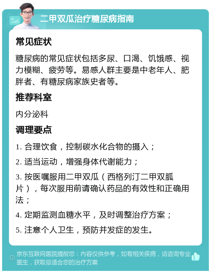 二甲双瓜治疗糖尿病指南 常见症状 糖尿病的常见症状包括多尿、口渴、饥饿感、视力模糊、疲劳等。易感人群主要是中老年人、肥胖者、有糖尿病家族史者等。 推荐科室 内分泌科 调理要点 1. 合理饮食，控制碳水化合物的摄入； 2. 适当运动，增强身体代谢能力； 3. 按医嘱服用二甲双瓜（西格列汀二甲双胍片），每次服用前请确认药品的有效性和正确用法； 4. 定期监测血糖水平，及时调整治疗方案； 5. 注意个人卫生，预防并发症的发生。