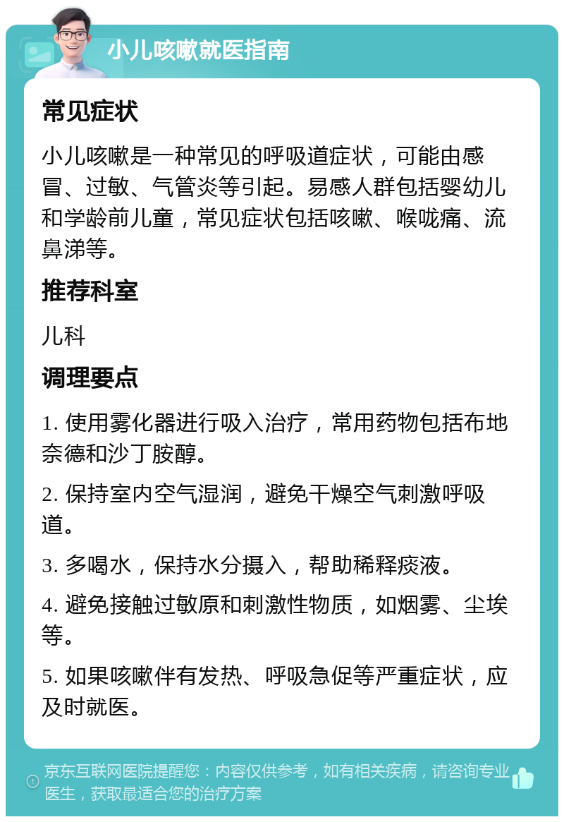 小儿咳嗽就医指南 常见症状 小儿咳嗽是一种常见的呼吸道症状，可能由感冒、过敏、气管炎等引起。易感人群包括婴幼儿和学龄前儿童，常见症状包括咳嗽、喉咙痛、流鼻涕等。 推荐科室 儿科 调理要点 1. 使用雾化器进行吸入治疗，常用药物包括布地奈德和沙丁胺醇。 2. 保持室内空气湿润，避免干燥空气刺激呼吸道。 3. 多喝水，保持水分摄入，帮助稀释痰液。 4. 避免接触过敏原和刺激性物质，如烟雾、尘埃等。 5. 如果咳嗽伴有发热、呼吸急促等严重症状，应及时就医。