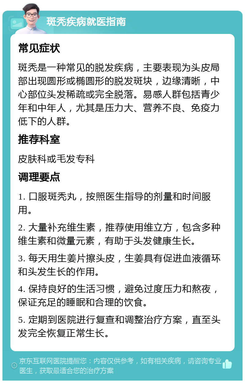 斑秃疾病就医指南 常见症状 斑秃是一种常见的脱发疾病，主要表现为头皮局部出现圆形或椭圆形的脱发斑块，边缘清晰，中心部位头发稀疏或完全脱落。易感人群包括青少年和中年人，尤其是压力大、营养不良、免疫力低下的人群。 推荐科室 皮肤科或毛发专科 调理要点 1. 口服斑秃丸，按照医生指导的剂量和时间服用。 2. 大量补充维生素，推荐使用维立方，包含多种维生素和微量元素，有助于头发健康生长。 3. 每天用生姜片擦头皮，生姜具有促进血液循环和头发生长的作用。 4. 保持良好的生活习惯，避免过度压力和熬夜，保证充足的睡眠和合理的饮食。 5. 定期到医院进行复查和调整治疗方案，直至头发完全恢复正常生长。