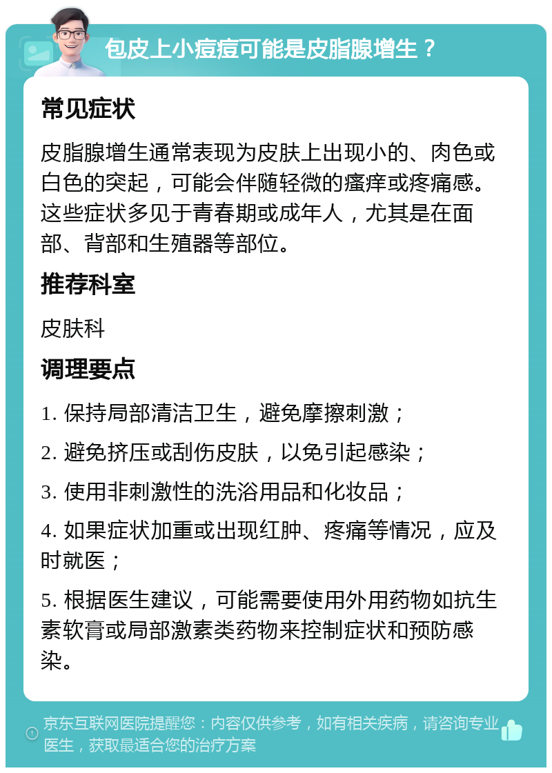 包皮上小痘痘可能是皮脂腺增生？ 常见症状 皮脂腺增生通常表现为皮肤上出现小的、肉色或白色的突起，可能会伴随轻微的瘙痒或疼痛感。这些症状多见于青春期或成年人，尤其是在面部、背部和生殖器等部位。 推荐科室 皮肤科 调理要点 1. 保持局部清洁卫生，避免摩擦刺激； 2. 避免挤压或刮伤皮肤，以免引起感染； 3. 使用非刺激性的洗浴用品和化妆品； 4. 如果症状加重或出现红肿、疼痛等情况，应及时就医； 5. 根据医生建议，可能需要使用外用药物如抗生素软膏或局部激素类药物来控制症状和预防感染。