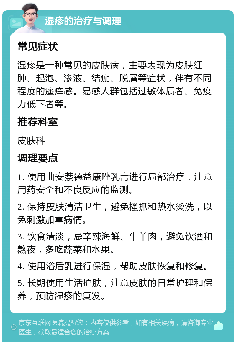 湿疹的治疗与调理 常见症状 湿疹是一种常见的皮肤病，主要表现为皮肤红肿、起泡、渗液、结痂、脱屑等症状，伴有不同程度的瘙痒感。易感人群包括过敏体质者、免疫力低下者等。 推荐科室 皮肤科 调理要点 1. 使用曲安萘德益康唑乳膏进行局部治疗，注意用药安全和不良反应的监测。 2. 保持皮肤清洁卫生，避免搔抓和热水烫洗，以免刺激加重病情。 3. 饮食清淡，忌辛辣海鲜、牛羊肉，避免饮酒和熬夜，多吃蔬菜和水果。 4. 使用浴后乳进行保湿，帮助皮肤恢复和修复。 5. 长期使用生活护肤，注意皮肤的日常护理和保养，预防湿疹的复发。