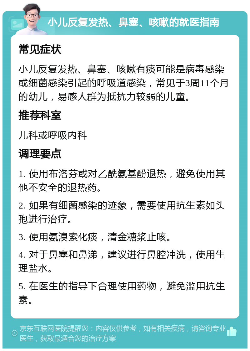 小儿反复发热、鼻塞、咳嗽的就医指南 常见症状 小儿反复发热、鼻塞、咳嗽有痰可能是病毒感染或细菌感染引起的呼吸道感染，常见于3周11个月的幼儿，易感人群为抵抗力较弱的儿童。 推荐科室 儿科或呼吸内科 调理要点 1. 使用布洛芬或对乙酰氨基酚退热，避免使用其他不安全的退热药。 2. 如果有细菌感染的迹象，需要使用抗生素如头孢进行治疗。 3. 使用氨溴索化痰，清金糖浆止咳。 4. 对于鼻塞和鼻涕，建议进行鼻腔冲洗，使用生理盐水。 5. 在医生的指导下合理使用药物，避免滥用抗生素。