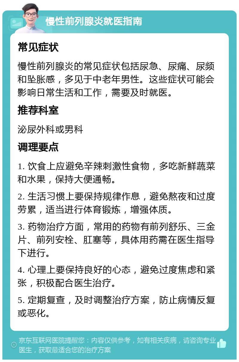 慢性前列腺炎就医指南 常见症状 慢性前列腺炎的常见症状包括尿急、尿痛、尿频和坠胀感，多见于中老年男性。这些症状可能会影响日常生活和工作，需要及时就医。 推荐科室 泌尿外科或男科 调理要点 1. 饮食上应避免辛辣刺激性食物，多吃新鲜蔬菜和水果，保持大便通畅。 2. 生活习惯上要保持规律作息，避免熬夜和过度劳累，适当进行体育锻炼，增强体质。 3. 药物治疗方面，常用的药物有前列舒乐、三金片、前列安栓、肛塞等，具体用药需在医生指导下进行。 4. 心理上要保持良好的心态，避免过度焦虑和紧张，积极配合医生治疗。 5. 定期复查，及时调整治疗方案，防止病情反复或恶化。