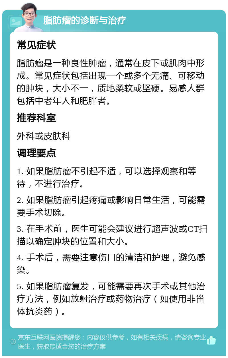 脂肪瘤的诊断与治疗 常见症状 脂肪瘤是一种良性肿瘤，通常在皮下或肌肉中形成。常见症状包括出现一个或多个无痛、可移动的肿块，大小不一，质地柔软或坚硬。易感人群包括中老年人和肥胖者。 推荐科室 外科或皮肤科 调理要点 1. 如果脂肪瘤不引起不适，可以选择观察和等待，不进行治疗。 2. 如果脂肪瘤引起疼痛或影响日常生活，可能需要手术切除。 3. 在手术前，医生可能会建议进行超声波或CT扫描以确定肿块的位置和大小。 4. 手术后，需要注意伤口的清洁和护理，避免感染。 5. 如果脂肪瘤复发，可能需要再次手术或其他治疗方法，例如放射治疗或药物治疗（如使用非甾体抗炎药）。