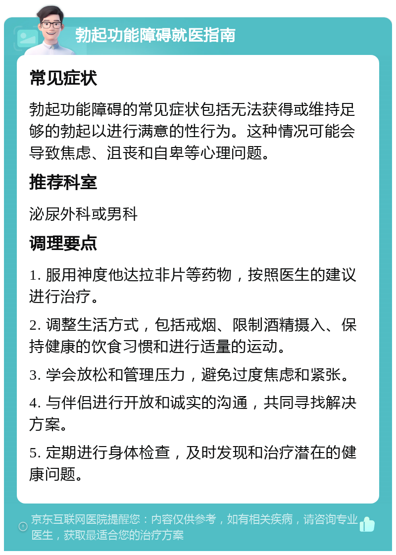 勃起功能障碍就医指南 常见症状 勃起功能障碍的常见症状包括无法获得或维持足够的勃起以进行满意的性行为。这种情况可能会导致焦虑、沮丧和自卑等心理问题。 推荐科室 泌尿外科或男科 调理要点 1. 服用神度他达拉非片等药物，按照医生的建议进行治疗。 2. 调整生活方式，包括戒烟、限制酒精摄入、保持健康的饮食习惯和进行适量的运动。 3. 学会放松和管理压力，避免过度焦虑和紧张。 4. 与伴侣进行开放和诚实的沟通，共同寻找解决方案。 5. 定期进行身体检查，及时发现和治疗潜在的健康问题。