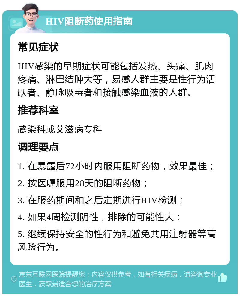 HIV阻断药使用指南 常见症状 HIV感染的早期症状可能包括发热、头痛、肌肉疼痛、淋巴结肿大等，易感人群主要是性行为活跃者、静脉吸毒者和接触感染血液的人群。 推荐科室 感染科或艾滋病专科 调理要点 1. 在暴露后72小时内服用阻断药物，效果最佳； 2. 按医嘱服用28天的阻断药物； 3. 在服药期间和之后定期进行HIV检测； 4. 如果4周检测阴性，排除的可能性大； 5. 继续保持安全的性行为和避免共用注射器等高风险行为。