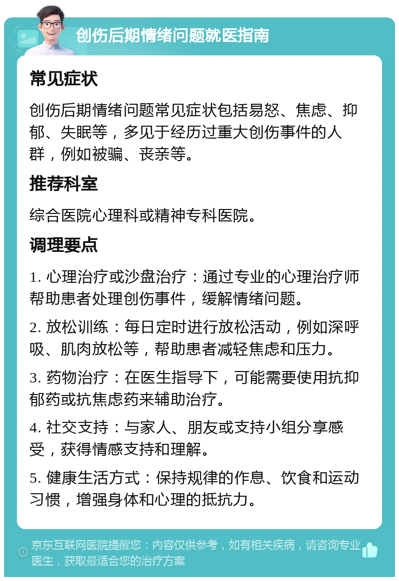 创伤后期情绪问题就医指南 常见症状 创伤后期情绪问题常见症状包括易怒、焦虑、抑郁、失眠等，多见于经历过重大创伤事件的人群，例如被骗、丧亲等。 推荐科室 综合医院心理科或精神专科医院。 调理要点 1. 心理治疗或沙盘治疗：通过专业的心理治疗师帮助患者处理创伤事件，缓解情绪问题。 2. 放松训练：每日定时进行放松活动，例如深呼吸、肌肉放松等，帮助患者减轻焦虑和压力。 3. 药物治疗：在医生指导下，可能需要使用抗抑郁药或抗焦虑药来辅助治疗。 4. 社交支持：与家人、朋友或支持小组分享感受，获得情感支持和理解。 5. 健康生活方式：保持规律的作息、饮食和运动习惯，增强身体和心理的抵抗力。