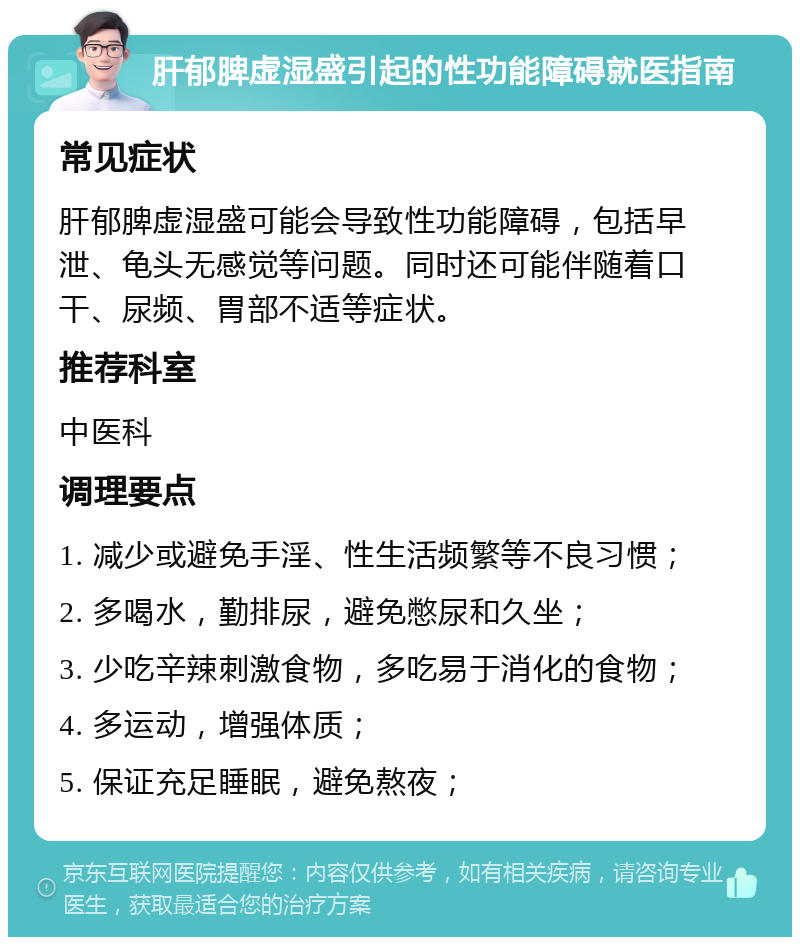 肝郁脾虚湿盛引起的性功能障碍就医指南 常见症状 肝郁脾虚湿盛可能会导致性功能障碍，包括早泄、龟头无感觉等问题。同时还可能伴随着口干、尿频、胃部不适等症状。 推荐科室 中医科 调理要点 1. 减少或避免手淫、性生活频繁等不良习惯； 2. 多喝水，勤排尿，避免憋尿和久坐； 3. 少吃辛辣刺激食物，多吃易于消化的食物； 4. 多运动，增强体质； 5. 保证充足睡眠，避免熬夜；