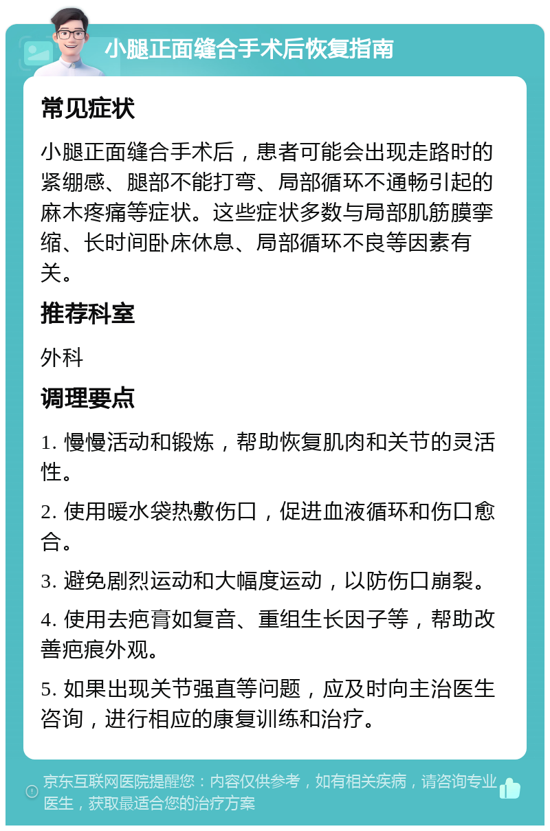 小腿正面缝合手术后恢复指南 常见症状 小腿正面缝合手术后，患者可能会出现走路时的紧绷感、腿部不能打弯、局部循环不通畅引起的麻木疼痛等症状。这些症状多数与局部肌筋膜挛缩、长时间卧床休息、局部循环不良等因素有关。 推荐科室 外科 调理要点 1. 慢慢活动和锻炼，帮助恢复肌肉和关节的灵活性。 2. 使用暖水袋热敷伤口，促进血液循环和伤口愈合。 3. 避免剧烈运动和大幅度运动，以防伤口崩裂。 4. 使用去疤膏如复音、重组生长因子等，帮助改善疤痕外观。 5. 如果出现关节强直等问题，应及时向主治医生咨询，进行相应的康复训练和治疗。