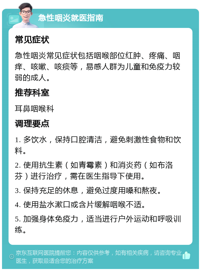 急性咽炎就医指南 常见症状 急性咽炎常见症状包括咽喉部位红肿、疼痛、咽痒、咳嗽、咳痰等，易感人群为儿童和免疫力较弱的成人。 推荐科室 耳鼻咽喉科 调理要点 1. 多饮水，保持口腔清洁，避免刺激性食物和饮料。 2. 使用抗生素（如青霉素）和消炎药（如布洛芬）进行治疗，需在医生指导下使用。 3. 保持充足的休息，避免过度用嗓和熬夜。 4. 使用盐水漱口或含片缓解咽喉不适。 5. 加强身体免疫力，适当进行户外运动和呼吸训练。