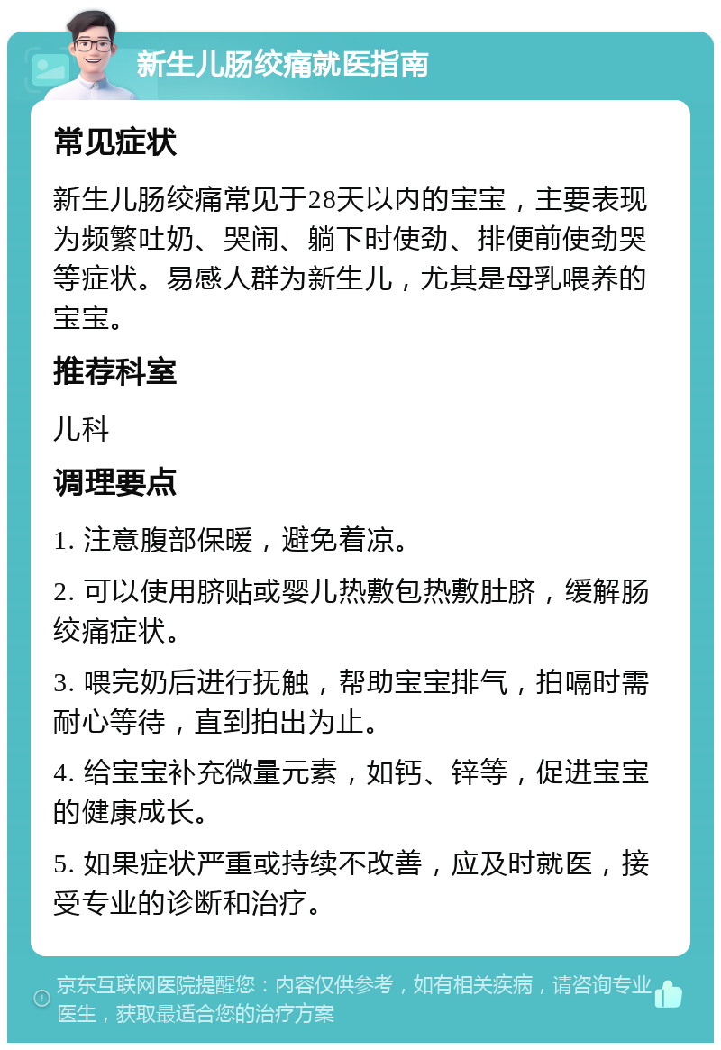 新生儿肠绞痛就医指南 常见症状 新生儿肠绞痛常见于28天以内的宝宝，主要表现为频繁吐奶、哭闹、躺下时使劲、排便前使劲哭等症状。易感人群为新生儿，尤其是母乳喂养的宝宝。 推荐科室 儿科 调理要点 1. 注意腹部保暖，避免着凉。 2. 可以使用脐贴或婴儿热敷包热敷肚脐，缓解肠绞痛症状。 3. 喂完奶后进行抚触，帮助宝宝排气，拍嗝时需耐心等待，直到拍出为止。 4. 给宝宝补充微量元素，如钙、锌等，促进宝宝的健康成长。 5. 如果症状严重或持续不改善，应及时就医，接受专业的诊断和治疗。