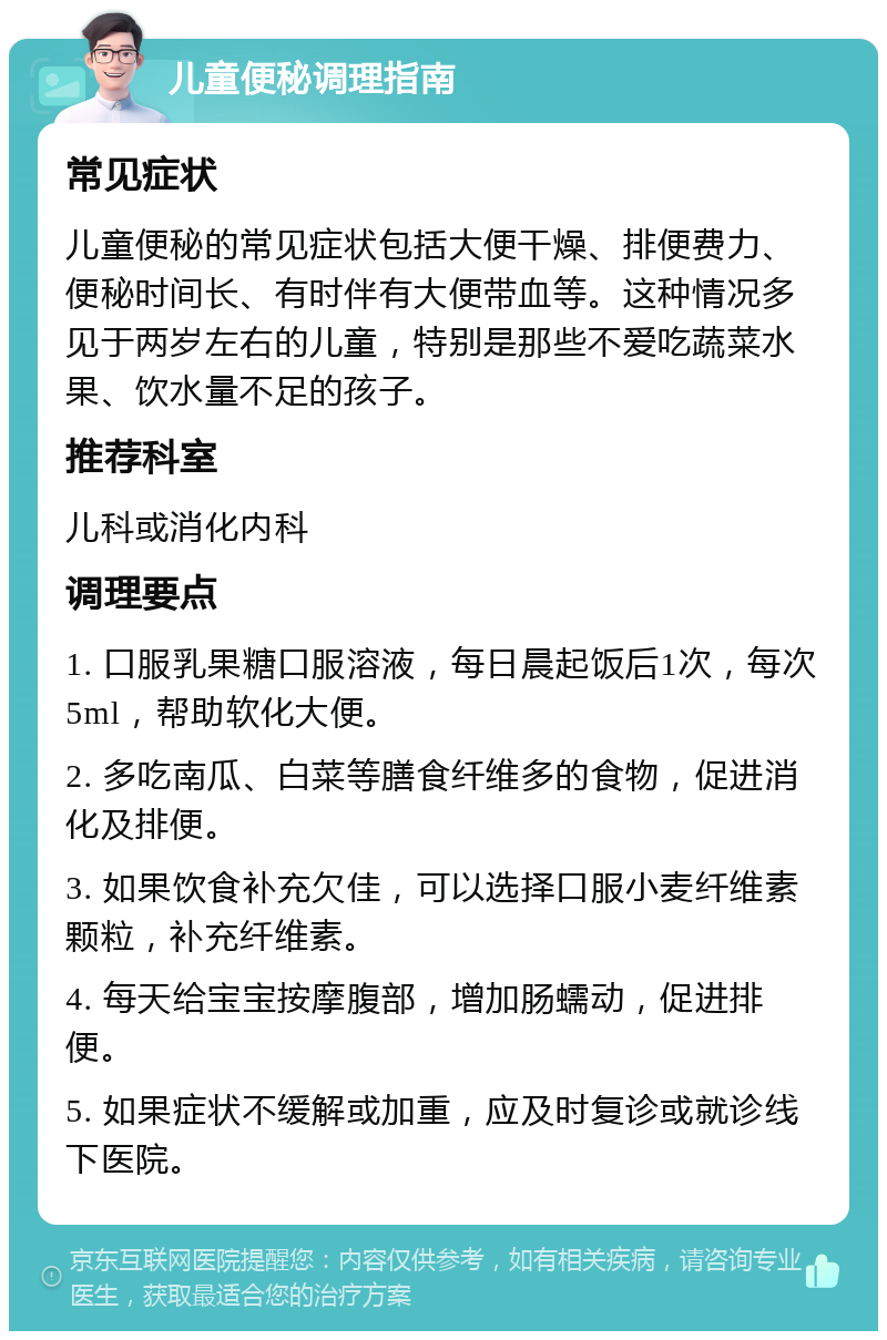 儿童便秘调理指南 常见症状 儿童便秘的常见症状包括大便干燥、排便费力、便秘时间长、有时伴有大便带血等。这种情况多见于两岁左右的儿童，特别是那些不爱吃蔬菜水果、饮水量不足的孩子。 推荐科室 儿科或消化内科 调理要点 1. 口服乳果糖口服溶液，每日晨起饭后1次，每次5ml，帮助软化大便。 2. 多吃南瓜、白菜等膳食纤维多的食物，促进消化及排便。 3. 如果饮食补充欠佳，可以选择口服小麦纤维素颗粒，补充纤维素。 4. 每天给宝宝按摩腹部，增加肠蠕动，促进排便。 5. 如果症状不缓解或加重，应及时复诊或就诊线下医院。