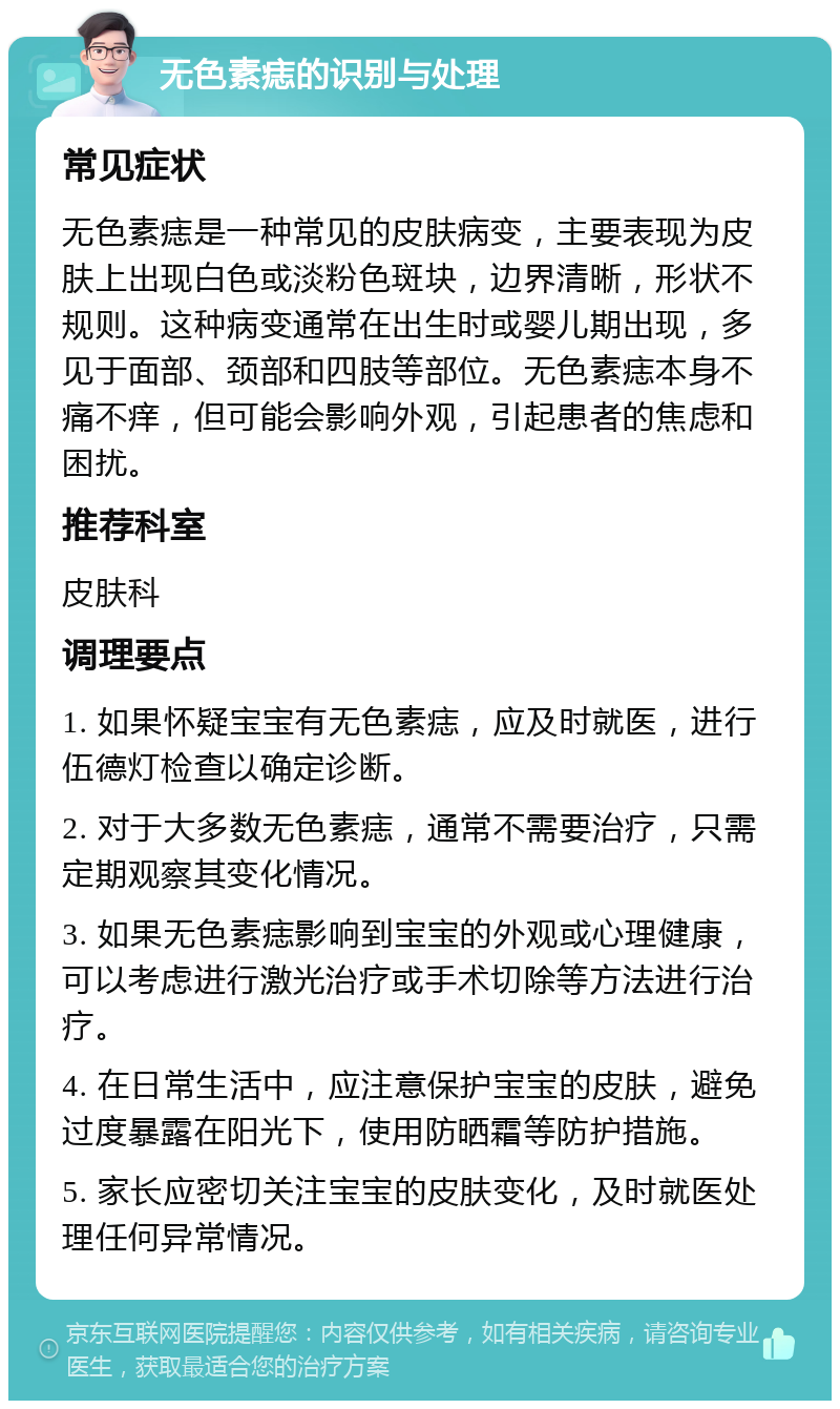 无色素痣的识别与处理 常见症状 无色素痣是一种常见的皮肤病变，主要表现为皮肤上出现白色或淡粉色斑块，边界清晰，形状不规则。这种病变通常在出生时或婴儿期出现，多见于面部、颈部和四肢等部位。无色素痣本身不痛不痒，但可能会影响外观，引起患者的焦虑和困扰。 推荐科室 皮肤科 调理要点 1. 如果怀疑宝宝有无色素痣，应及时就医，进行伍德灯检查以确定诊断。 2. 对于大多数无色素痣，通常不需要治疗，只需定期观察其变化情况。 3. 如果无色素痣影响到宝宝的外观或心理健康，可以考虑进行激光治疗或手术切除等方法进行治疗。 4. 在日常生活中，应注意保护宝宝的皮肤，避免过度暴露在阳光下，使用防晒霜等防护措施。 5. 家长应密切关注宝宝的皮肤变化，及时就医处理任何异常情况。